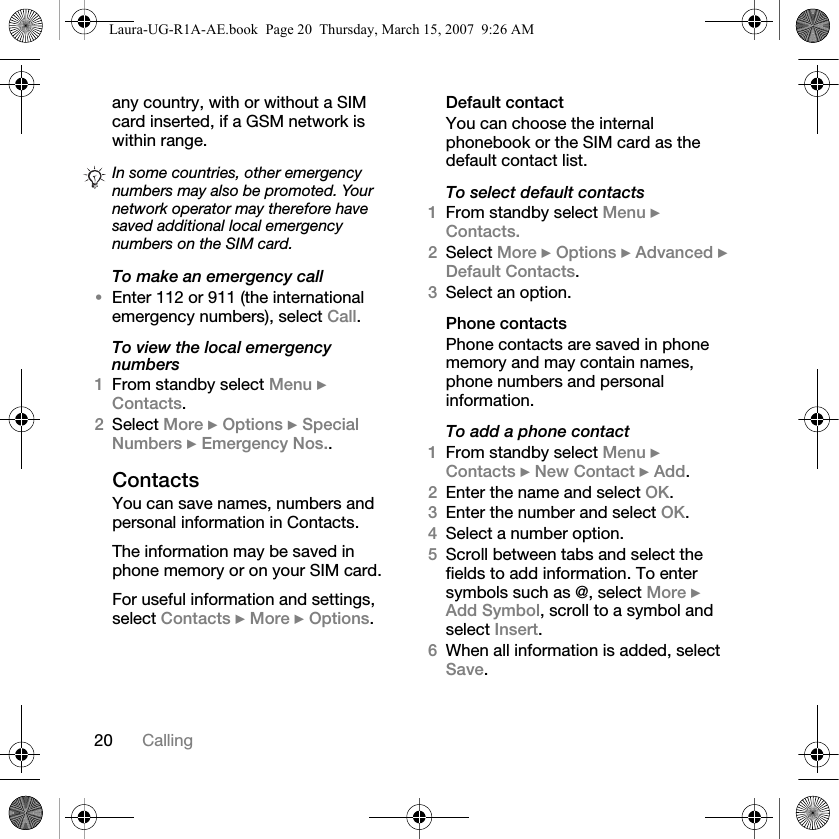 20 Callingany country, with or without a SIM card inserted, if a GSM network is within range.To make an emergency call•Enter 112 or 911 (the international emergency numbers), select Call.To view the local emergency numbers1From standby select Menu } Contacts.2Select More } Options } Special Numbers } Emergency Nos..ContactsYou can save names, numbers and personal information in Contacts.The information may be saved in phone memory or on your SIM card.For useful information and settings, select Contacts } More } Options.Default contactYou can choose the internal phonebook or the SIM card as the default contact list.To select default contacts1From standby select Menu } Contacts.2Select More } Options } Advanced } Default Contacts.3Select an option.Phone contactsPhone contacts are saved in phone memory and may contain names, phone numbers and personal information.To add a phone contact1From standby select Menu } Contacts } New Contact } Add.2Enter the name and select OK.3Enter the number and select OK.4Select a number option.5Scroll between tabs and select the fields to add information. To enter symbols such as @, select More } Add Symbol, scroll to a symbol and select Insert.6When all information is added, select Save.In some countries, other emergency numbers may also be promoted. Your network operator may therefore have saved additional local emergency numbers on the SIM card.Laura-UG-R1A-AE.book  Page 20  Thursday, March 15, 2007  9:26 AM