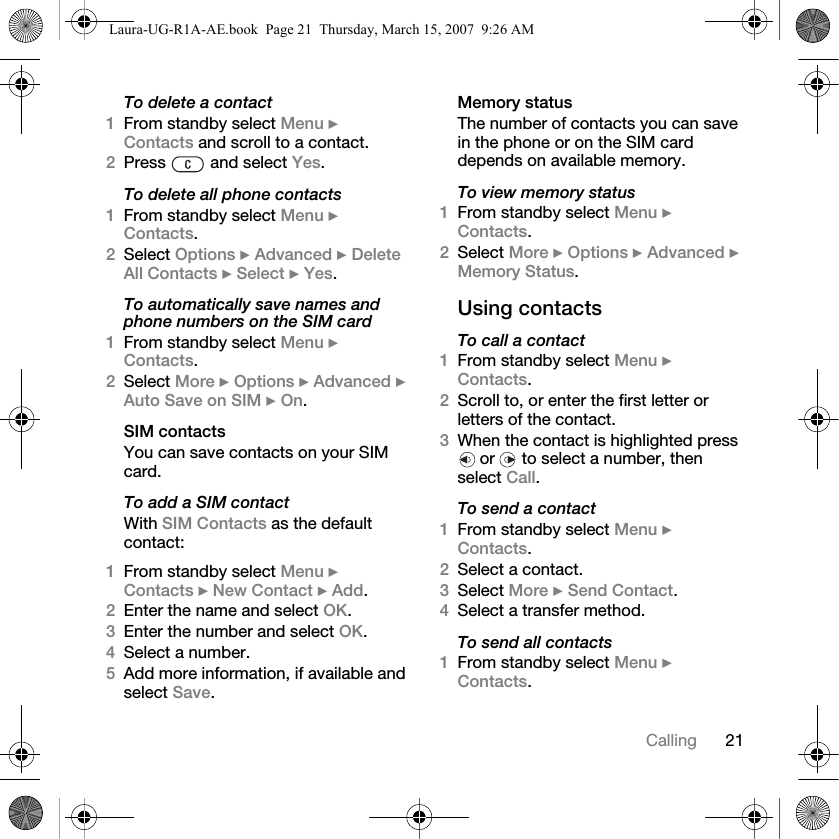 21CallingTo delete a contact1From standby select Menu } Contacts and scroll to a contact.2Press   and select Yes.To delete all phone contacts1From standby select Menu } Contacts.2Select Options } Advanced } Delete All Contacts } Select } Yes.To automatically save names and phone numbers on the SIM card1From standby select Menu } Contacts. 2Select More } Options } Advanced } Auto Save on SIM } On.SIM contactsYou can save contacts on your SIM card.To add a SIM contactWith SIM Contacts as the default contact:1From standby select Menu } Contacts } New Contact } Add.2Enter the name and select OK.3Enter the number and select OK.4Select a number. 5Add more information, if available and select Save.Memory statusThe number of contacts you can save in the phone or on the SIM card depends on available memory.To view memory status1From standby select Menu } Contacts. 2Select More } Options } Advanced } Memory Status.Using contactsTo call a contact1From standby select Menu } Contacts. 2Scroll to, or enter the first letter or letters of the contact.3When the contact is highlighted press  or   to select a number, then select Call.To send a contact1From standby select Menu } Contacts.2Select a contact. 3Select More } Send Contact. 4Select a transfer method.To send all contacts1From standby select Menu } Contacts.Laura-UG-R1A-AE.book  Page 21  Thursday, March 15, 2007  9:26 AM
