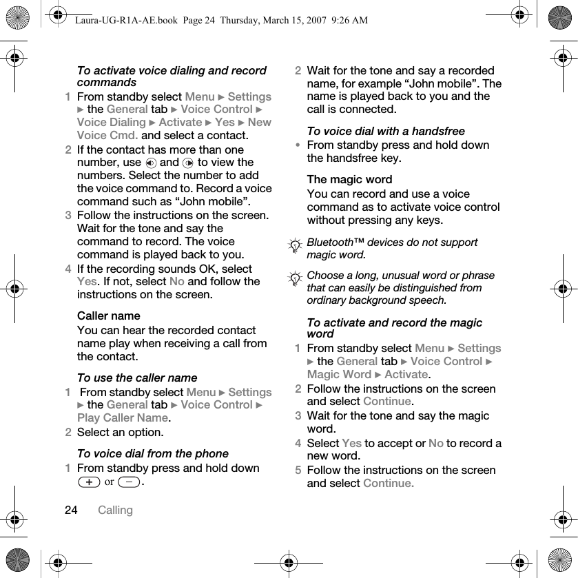 24 CallingTo activate voice dialing and record commands1From standby select Menu } Settings } the General tab } Voice Control } Voice Dialing } Activate } Yes } New Voice Cmd. and select a contact.2If the contact has more than one number, use   and   to view the numbers. Select the number to add the voice command to. Record a voice command such as “John mobile”.3Follow the instructions on the screen. Wait for the tone and say the command to record. The voice command is played back to you.4If the recording sounds OK, select Yes. If not, select No and follow the instructions on the screen.Caller nameYou can hear the recorded contact name play when receiving a call from the contact.To use the caller name1 From standby select Menu } Settings } the General tab } Voice Control } Play Caller Name.2Select an option.To voice dial from the phone1From standby press and hold down  or  .2Wait for the tone and say a recorded name, for example “John mobile”. The name is played back to you and the call is connected.To voice dial with a handsfree•From standby press and hold down the handsfree key.The magic wordYou can record and use a voice command as to activate voice control without pressing any keys.To activate and record the magic word1From standby select Menu } Settings } the General tab } Voice Control } Magic Word } Activate.2Follow the instructions on the screen and select Continue. 3Wait for the tone and say the magic word.4Select Yes to accept or No to record a new word.5Follow the instructions on the screen and select Continue.Bluetooth™ devices do not support magic word.Choose a long, unusual word or phrase that can easily be distinguished from ordinary background speech.Laura-UG-R1A-AE.book  Page 24  Thursday, March 15, 2007  9:26 AM