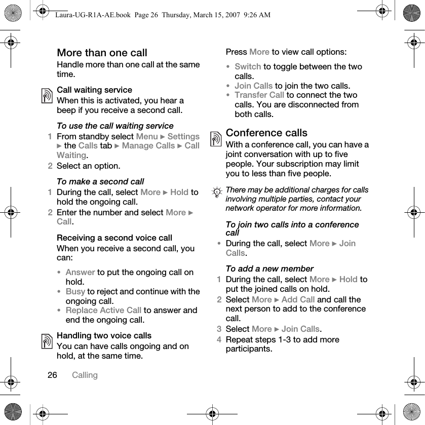 26 CallingMore than one callHandle more than one call at the same time.Call waiting serviceWhen this is activated, you hear a beep if you receive a second call.To use the call waiting service1From standby select Menu } Settings } the Calls tab } Manage Calls } Call Waiting.2Select an option.To make a second call1During the call, select More } Hold to hold the ongoing call.2Enter the number and select More } Call.Receiving a second voice callWhen you receive a second call, you can:•Answer to put the ongoing call on hold.•Busy to reject and continue with the ongoing call.•Replace Active Call to answer and end the ongoing call.Handling two voice callsYou can have calls ongoing and on hold, at the same time.Press More to view call options:•Switch to toggle between the two calls.•Join Calls to join the two calls.•Transfer Call to connect the two calls. You are disconnected from both calls.Conference callsWith a conference call, you can have a joint conversation with up to five people. Your subscription may limit you to less than five people. To join two calls into a conference call•During the call, select More } Join Calls.To add a new member1During the call, select More } Hold to put the joined calls on hold.2Select More } Add Call and call the next person to add to the conference call.3Select More } Join Calls.4Repeat steps 1-3 to add more participants.There may be additional charges for calls involving multiple parties, contact your network operator for more information.Laura-UG-R1A-AE.book  Page 26  Thursday, March 15, 2007  9:26 AM