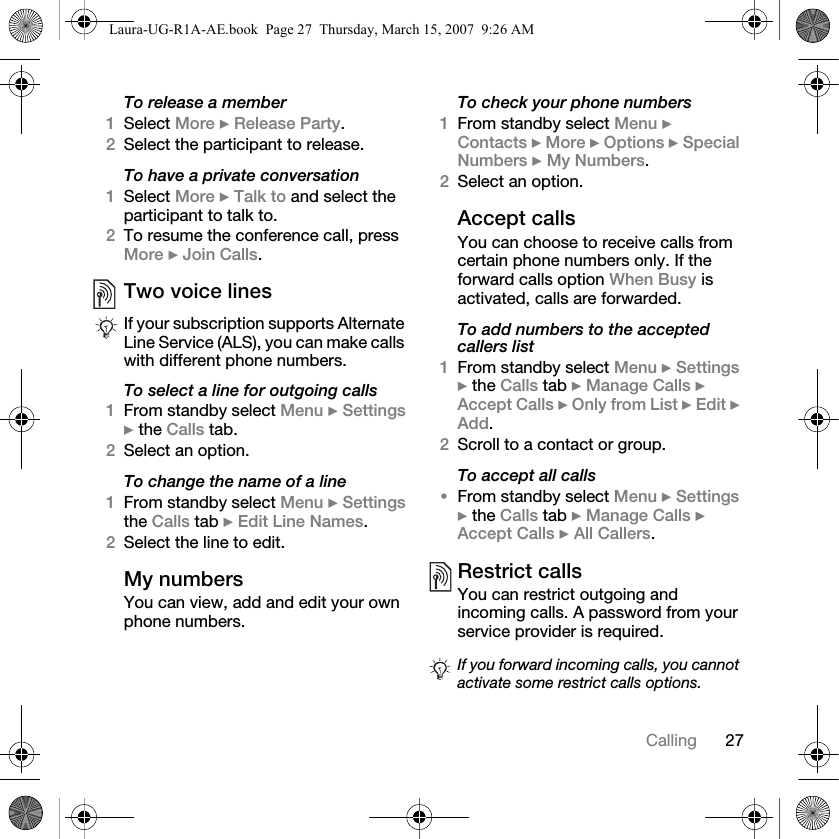 27CallingTo release a member1Select More } Release Party. 2Select the participant to release.To have a private conversation1Select More } Talk to and select the participant to talk to.2To resume the conference call, press More } Join Calls.Two voice linesTo select a line for outgoing calls1From standby select Menu } Settings } the Calls tab. 2Select an option.To change the name of a line1From standby select Menu } Settings the Calls tab } Edit Line Names.2Select the line to edit.My numbersYou can view, add and edit your own phone numbers.To check your phone numbers1From standby select Menu } Contacts } More } Options } Special Numbers } My Numbers.2Select an option.Accept callsYou can choose to receive calls from certain phone numbers only. If the forward calls option When Busy is activated, calls are forwarded.To add numbers to the accepted callers list1From standby select Menu } Settings } the Calls tab } Manage Calls } Accept Calls } Only from List } Edit } Add. 2Scroll to a contact or group.To accept all calls•From standby select Menu } Settings } the Calls tab } Manage Calls } Accept Calls } All Callers.Restrict callsYou can restrict outgoing and incoming calls. A password from your service provider is required. If your subscription supports Alternate Line Service (ALS), you can make calls with different phone numbers.If you forward incoming calls, you cannot activate some restrict calls options.Laura-UG-R1A-AE.book  Page 27  Thursday, March 15, 2007  9:26 AM