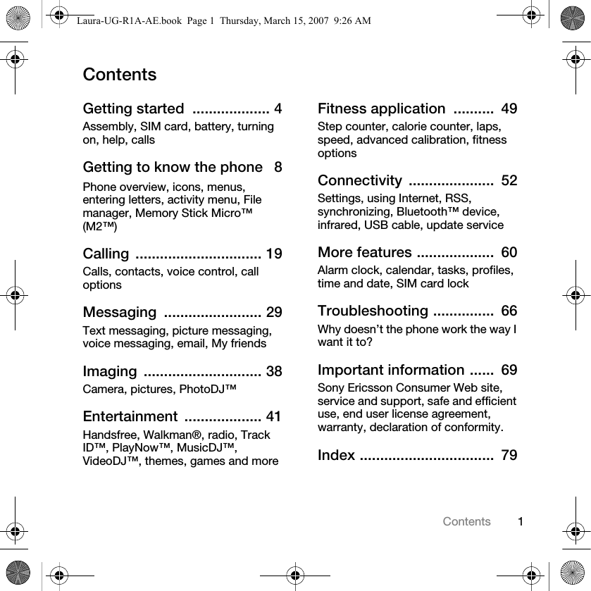 1ContentsContentsGetting started  ................... 4Assembly, SIM card, battery, turning on, help, callsGetting to know the phone   8Phone overview, icons, menus, entering letters, activity menu, File manager, Memory Stick Micro™ (M2™)Calling ............................... 19Calls, contacts, voice control, call optionsMessaging ........................ 29Text messaging, picture messaging, voice messaging, email, My friendsImaging ............................. 38Camera, pictures, PhotoDJ™Entertainment ................... 41Handsfree, Walkman®, radio, Track ID™, PlayNow™, MusicDJ™, VideoDJ™, themes, games and moreFitness application  ..........  49Step counter, calorie counter, laps, speed, advanced calibration, fitness optionsConnectivity .....................  52Settings, using Internet, RSS, synchronizing, Bluetooth™ device, infrared, USB cable, update serviceMore features ...................  60Alarm clock, calendar, tasks, profiles, time and date, SIM card lockTroubleshooting ...............  66Why doesn’t the phone work the way I want it to?Important information ......  69Sony Ericsson Consumer Web site, service and support, safe and efficient use, end user license agreement, warranty, declaration of conformity.Index .................................  79Laura-UG-R1A-AE.book  Page 1  Thursday, March 15, 2007  9:26 AM