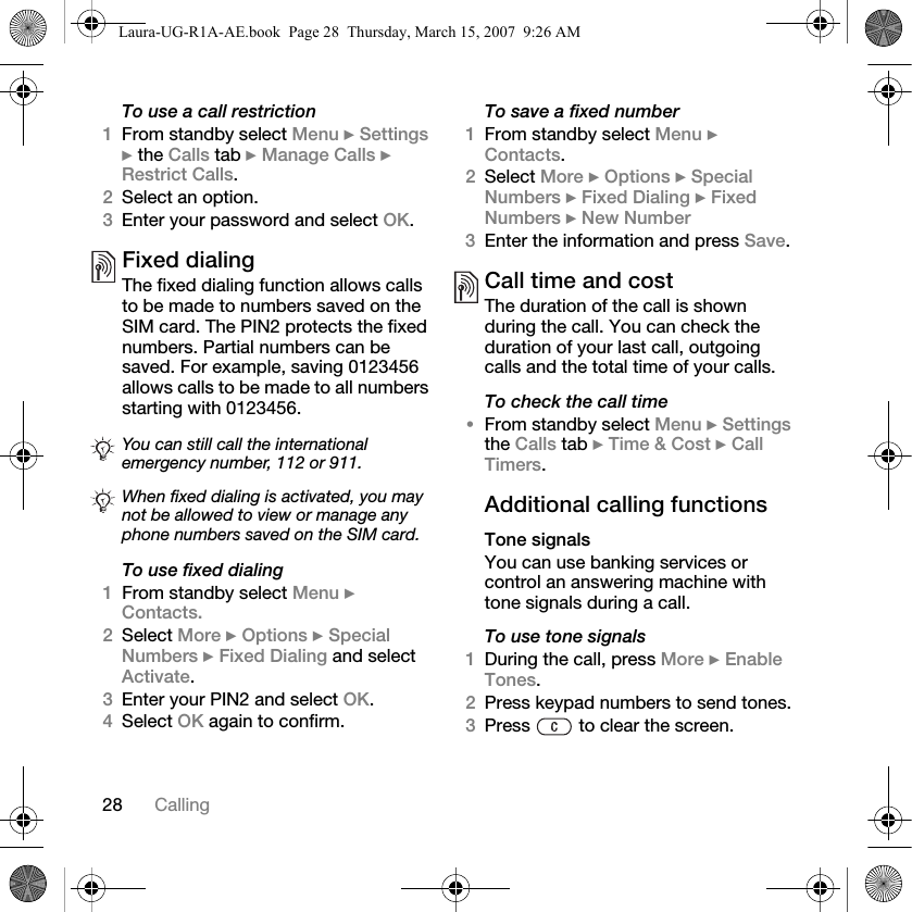 28 CallingTo use a call restriction1From standby select Menu } Settings } the Calls tab } Manage Calls } Restrict Calls. 2Select an option.3Enter your password and select OK.Fixed dialing The fixed dialing function allows calls to be made to numbers saved on the SIM card. The PIN2 protects the fixed numbers. Partial numbers can be saved. For example, saving 0123456 allows calls to be made to all numbers starting with 0123456.   To use fixed dialing1From standby select Menu } Contacts. 2Select More } Options } Special Numbers } Fixed Dialing and select Activate.3Enter your PIN2 and select OK. 4Select OK again to confirm.To save a fixed number1From standby select Menu } Contacts.2Select More } Options } Special Numbers } Fixed Dialing } Fixed Numbers } New Number3Enter the information and press Save.Call time and costThe duration of the call is shown during the call. You can check the duration of your last call, outgoing calls and the total time of your calls.To check the call time•From standby select Menu } Settings the Calls tab } Time &amp; Cost } Call Timers.Additional calling functionsTone signalsYou can use banking services or control an answering machine with tone signals during a call.To use tone signals1During the call, press More } Enable Tones.2Press keypad numbers to send tones.3Press   to clear the screen.You can still call the international emergency number, 112 or 911.When fixed dialing is activated, you may not be allowed to view or manage any phone numbers saved on the SIM card.Laura-UG-R1A-AE.book  Page 28  Thursday, March 15, 2007  9:26 AM