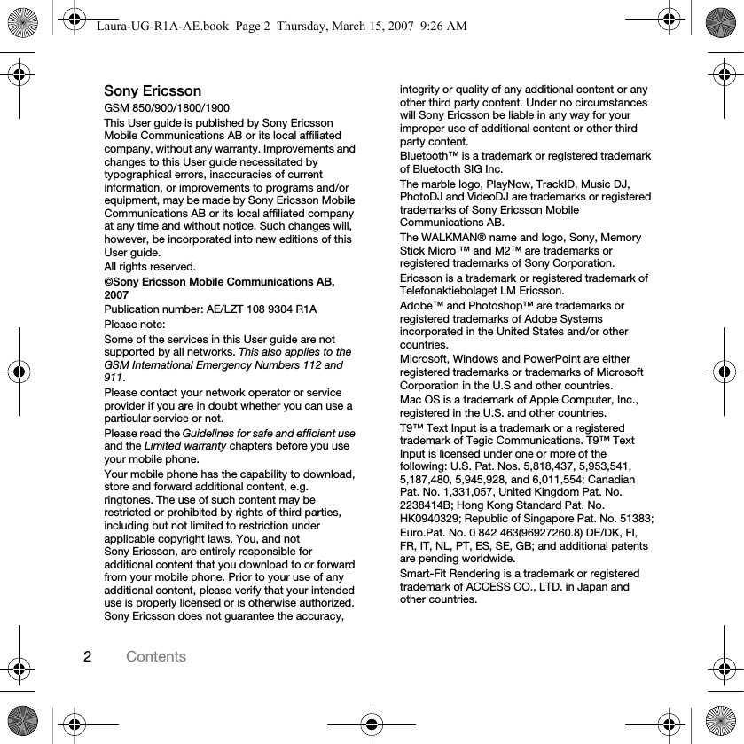 2ContentsSony EricssonGSM 850/900/1800/1900This User guide is published by Sony Ericsson Mobile Communications AB or its local affiliated company, without any warranty. Improvements and changes to this User guide necessitated by typographical errors, inaccuracies of current information, or improvements to programs and/or equipment, may be made by Sony Ericsson Mobile Communications AB or its local affiliated company at any time and without notice. Such changes will, however, be incorporated into new editions of this User guide.All rights reserved.©Sony Ericsson Mobile Communications AB, 2007Publication number: AE/LZT 108 9304 R1APlease note:Some of the services in this User guide are not supported by all networks. This also applies to the GSM International Emergency Numbers 112 and 911.Please contact your network operator or service provider if you are in doubt whether you can use a particular service or not.Please read the Guidelines for safe and efficient use and the Limited warranty chapters before you use your mobile phone.Your mobile phone has the capability to download, store and forward additional content, e.g. ringtones. The use of such content may be restricted or prohibited by rights of third parties, including but not limited to restriction under applicable copyright laws. You, and not Sony Ericsson, are entirely responsible for additional content that you download to or forward from your mobile phone. Prior to your use of any additional content, please verify that your intended use is properly licensed or is otherwise authorized. Sony Ericsson does not guarantee the accuracy, integrity or quality of any additional content or any other third party content. Under no circumstances will Sony Ericsson be liable in any way for your improper use of additional content or other third party content.Bluetooth™ is a trademark or registered trademark of Bluetooth SIG Inc.The marble logo, PlayNow, TrackID, Music DJ, PhotoDJ and VideoDJ are trademarks or registered trademarks of Sony Ericsson Mobile Communications AB.The WALKMAN® name and logo, Sony, Memory Stick Micro ™ and M2™ are trademarks or registered trademarks of Sony Corporation. Ericsson is a trademark or registered trademark of Telefonaktiebolaget LM Ericsson.Adobe™ and Photoshop™ are trademarks or registered trademarks of Adobe Systems incorporated in the United States and/or other countries.Microsoft, Windows and PowerPoint are either registered trademarks or trademarks of Microsoft Corporation in the U.S and other countries.Mac OS is a trademark of Apple Computer, Inc., registered in the U.S. and other countries.T9™ Text Input is a trademark or a registered trademark of Tegic Communications. T9™ Text Input is licensed under one or more of the following: U.S. Pat. Nos. 5,818,437, 5,953,541, 5,187,480, 5,945,928, and 6,011,554; Canadian Pat. No. 1,331,057, United Kingdom Pat. No. 2238414B; Hong Kong Standard Pat. No. HK0940329; Republic of Singapore Pat. No. 51383;Euro.Pat. No. 0 842 463(96927260.8) DE/DK, FI, FR, IT, NL, PT, ES, SE, GB; and additional patents are pending worldwide.Smart-Fit Rendering is a trademark or registered trademark of ACCESS CO., LTD. in Japan and other countries.Laura-UG-R1A-AE.book  Page 2  Thursday, March 15, 2007  9:26 AM