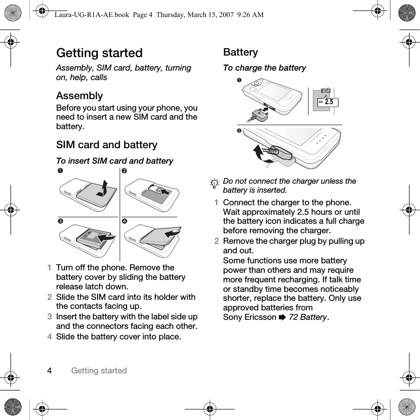 4Getting startedGetting startedAssembly, SIM card, battery, turning on, help, callsAssemblyBefore you start using your phone, you need to insert a new SIM card and the battery.SIM card and batteryTo insert SIM card and battery 1Turn off the phone. Remove the battery cover by sliding the battery release latch down.2Slide the SIM card into its holder with the contacts facing up.3Insert the battery with the label side up and the connectors facing each other.4Slide the battery cover into place.BatteryTo charge the battery 1Connect the charger to the phone. Wait approximately 2.5 hours or until the battery icon indicates a full charge before removing the charger. 2Remove the charger plug by pulling up and out.Some functions use more battery power than others and may require more frequent recharging. If talk time or standby time becomes noticeably shorter, replace the battery. Only use approved batteries from Sony Ericsson % 72 Battery.Do not connect the charger unless the battery is inserted.≈ 2.5Laura-UG-R1A-AE.book  Page 4  Thursday, March 15, 2007  9:26 AM