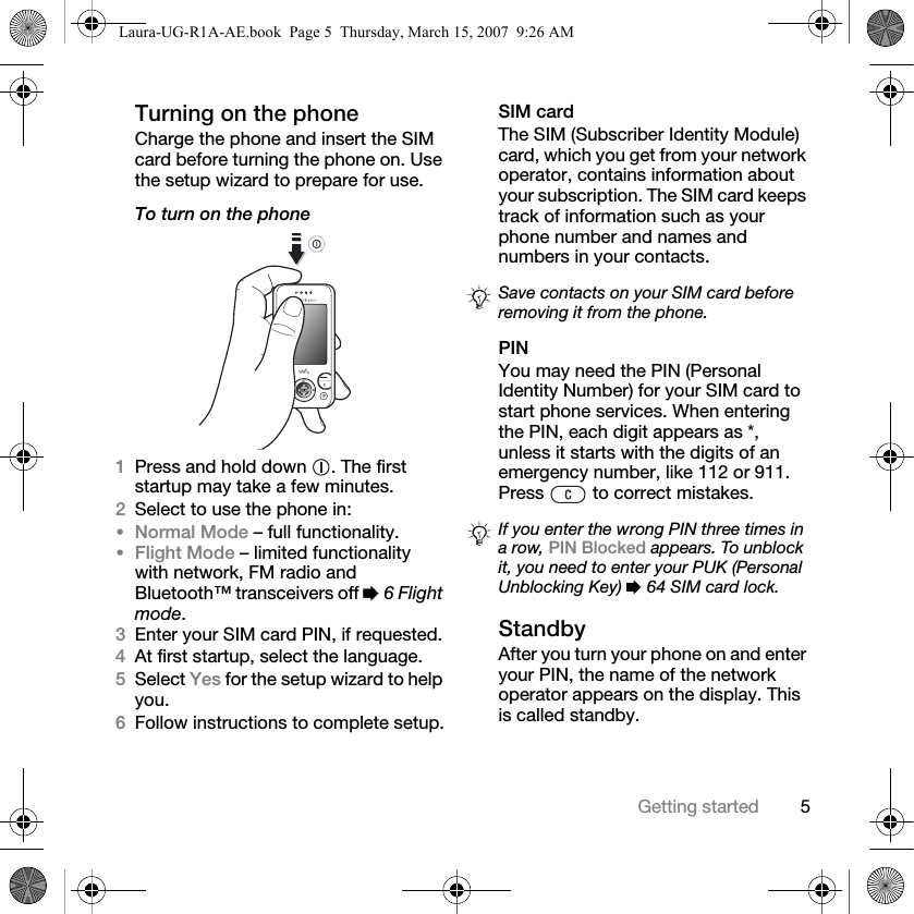 5Getting startedTurning on the phoneCharge the phone and insert the SIM card before turning the phone on. Use the setup wizard to prepare for use.To turn on the phone 1Press and hold down  . The first startup may take a few minutes.2Select to use the phone in:•Normal Mode – full functionality.•Flight Mode – limited functionality with network, FM radio and Bluetooth™ transceivers off % 6 Flight mode.3Enter your SIM card PIN, if requested.4At first startup, select the language.5Select Yes for the setup wizard to help you.6Follow instructions to complete setup.SIM cardThe SIM (Subscriber Identity Module) card, which you get from your network operator, contains information about your subscription. The SIM card keeps track of information such as your phone number and names and numbers in your contacts.PINYou may need the PIN (Personal Identity Number) for your SIM card to start phone services. When entering the PIN, each digit appears as *, unless it starts with the digits of an emergency number, like 112 or 911. Press   to correct mistakes.StandbyAfter you turn your phone on and enter your PIN, the name of the network operator appears on the display. This is called standby.Save contacts on your SIM card before removing it from the phone.If you enter the wrong PIN three times in a row, PIN Blocked appears. To unblock it, you need to enter your PUK (Personal Unblocking Key) % 64 SIM card lock.Laura-UG-R1A-AE.book  Page 5  Thursday, March 15, 2007  9:26 AM