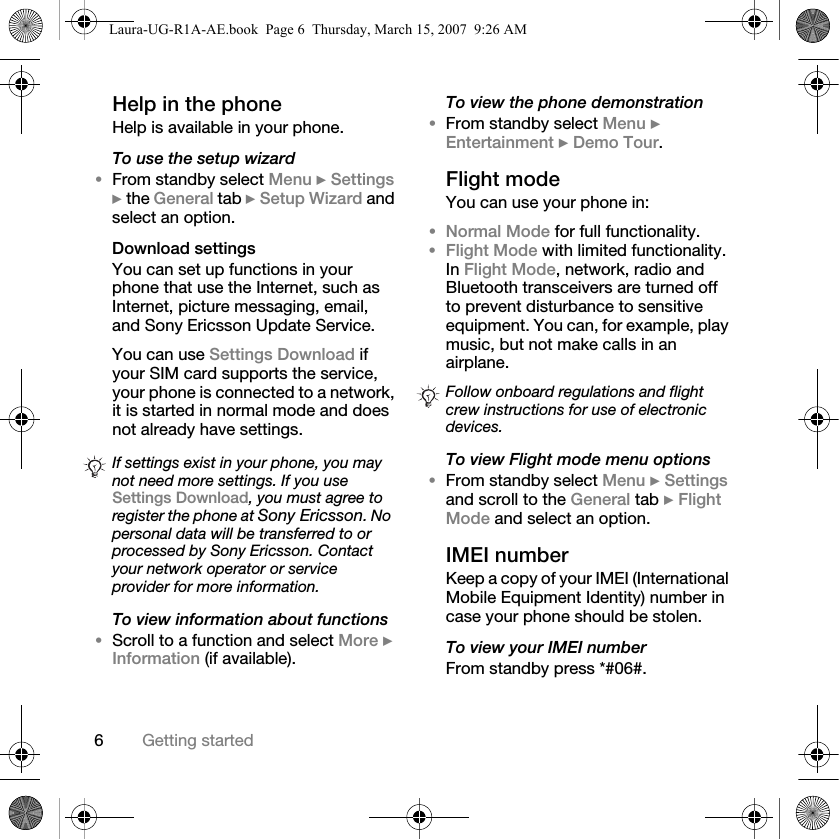 6Getting startedHelp in the phone Help is available in your phone.To use the setup wizard•From standby select Menu } Settings } the General tab } Setup Wizard and select an option.Download settingsYou can set up functions in your phone that use the Internet, such as Internet, picture messaging, email, and Sony Ericsson Update Service.You can use Settings Download if your SIM card supports the service, your phone is connected to a network, it is started in normal mode and does not already have settings. To view information about functions•Scroll to a function and select More } Information (if available).To view the phone demonstration•From standby select Menu } Entertainment } Demo Tour.Flight modeYou can use your phone in:•Normal Mode for full functionality.•Flight Mode with limited functionality. In Flight Mode, network, radio and Bluetooth transceivers are turned off to prevent disturbance to sensitive equipment. You can, for example, play music, but not make calls in an airplane.To view Flight mode menu options•From standby select Menu } Settings and scroll to the General tab } Flight Mode and select an option.IMEI numberKeep a copy of your IMEI (International Mobile Equipment Identity) number in case your phone should be stolen.To view your IMEI numberFrom standby press *#06#.If settings exist in your phone, you may not need more settings. If you use Settings Download, you must agree to register the phone at Sony Ericsson. No personal data will be transferred to or processed by Sony Ericsson. Contact your network operator or service provider for more information.Follow onboard regulations and flight crew instructions for use of electronic devices.Laura-UG-R1A-AE.book  Page 6  Thursday, March 15, 2007  9:26 AM