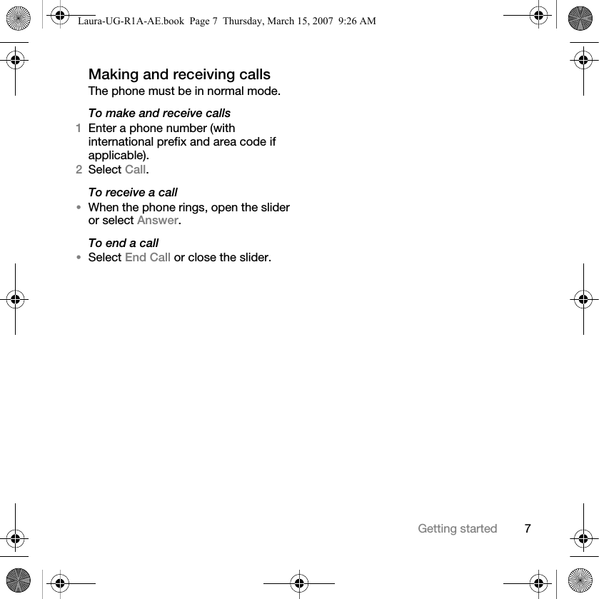 7Getting startedMaking and receiving callsThe phone must be in normal mode.To make and receive calls1Enter a phone number (with international prefix and area code if applicable). 2Select Call. To receive a call•When the phone rings, open the slider or select Answer.To end a call•Select End Call or close the slider.Laura-UG-R1A-AE.book  Page 7  Thursday, March 15, 2007  9:26 AM
