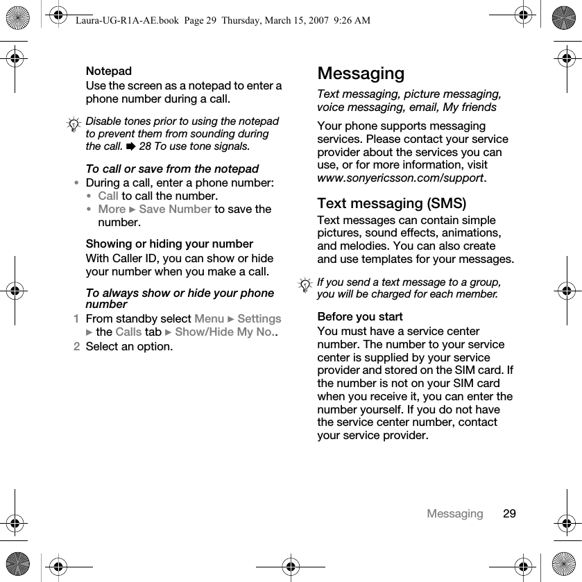 29MessagingNotepadUse the screen as a notepad to enter a phone number during a call. To call or save from the notepad•During a call, enter a phone number:•Call to call the number.•More } Save Number to save the number.Showing or hiding your numberWith Caller ID, you can show or hide your number when you make a call.To always show or hide your phone number1From standby select Menu } Settings } the Calls tab } Show/Hide My No..2Select an option.MessagingText messaging, picture messaging, voice messaging, email, My friendsYour phone supports messaging services. Please contact your service provider about the services you can use, or for more information, visit www.sonyericsson.com/support.Text messaging (SMS)Text messages can contain simple pictures, sound effects, animations, and melodies. You can also create and use templates for your messages.Before you startYou must have a service center number. The number to your service center is supplied by your service provider and stored on the SIM card. If the number is not on your SIM card when you receive it, you can enter the number yourself. If you do not have the service center number, contact your service provider.Disable tones prior to using the notepad to prevent them from sounding during the call. % 28 To use tone signals.If you send a text message to a group, you will be charged for each member.Laura-UG-R1A-AE.book  Page 29  Thursday, March 15, 2007  9:26 AM