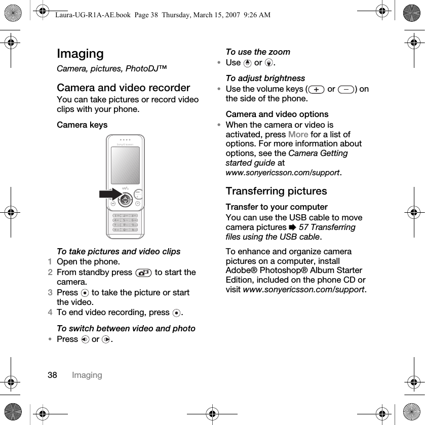 38 ImagingImagingCamera, pictures, PhotoDJ™Camera and video recorderYou can take pictures or record video clips with your phone.Camera keys To take pictures and video clips 1Open the phone.2From standby press   to start the camera.3Press   to take the picture or start the video.4To end video recording, press  . To switch between video and photo•Press  or .To use the zoom •Use  or . To adjust brightness•Use the volume keys (  or  ) on the side of the phone.Camera and video options•When the camera or video is activated, press More for a list of options. For more information about options, see the Camera Getting started guide at www.sonyericsson.com/support.Transferring picturesTransfer to your computerYou can use the USB cable to move camera pictures % 57 Transferring files using the USB cable.To enhance and organize camera pictures on a computer, install Adobe® Photoshop® Album Starter Edition, included on the phone CD or visit www.sonyericsson.com/support.Laura-UG-R1A-AE.book  Page 38  Thursday, March 15, 2007  9:26 AM