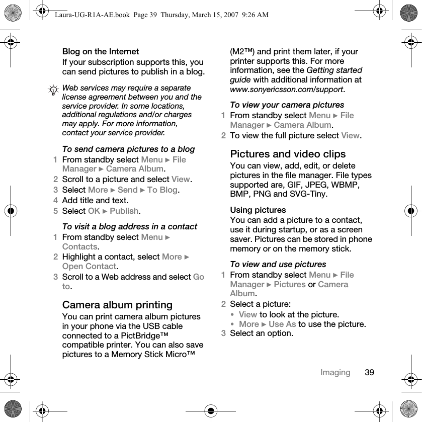 39ImagingBlog on the Internet If your subscription supports this, you can send pictures to publish in a blog.To send camera pictures to a blog1From standby select Menu } File Manager } Camera Album.2Scroll to a picture and select View.3Select More } Send } To Blog.4Add title and text.5Select OK } Publish.To visit a blog address in a contact1From standby select Menu } Contacts.2Highlight a contact, select More } Open Contact.3Scroll to a Web address and select Go to.Camera album printingYou can print camera album pictures in your phone via the USB cable connected to a PictBridge™ compatible printer. You can also save pictures to a Memory Stick Micro™ (M2™) and print them later, if your printer supports this. For more information, see the Getting started guide with additional information at www.sonyericsson.com/support.To view your camera pictures1From standby select Menu } File Manager } Camera Album. 2To view the full picture select View.Pictures and video clips You can view, add, edit, or delete pictures in the file manager. File types supported are, GIF, JPEG, WBMP, BMP, PNG and SVG-Tiny. Using picturesYou can add a picture to a contact, use it during startup, or as a screen saver. Pictures can be stored in phone memory or on the memory stick.To view and use pictures1From standby select Menu } File Manager } Pictures or Camera Album. 2Select a picture: •View to look at the picture.•More } Use As to use the picture.3Select an option.Web services may require a separate license agreement between you and the service provider. In some locations, additional regulations and/or charges may apply. For more information, contact your service provider.Laura-UG-R1A-AE.book  Page 39  Thursday, March 15, 2007  9:26 AM