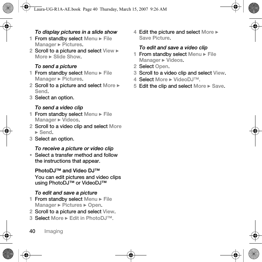 40 ImagingTo display pictures in a slide show1From standby select Menu } File Manager } Pictures.2Scroll to a picture and select View } More } Slide Show.To send a picture1From standby select Menu } File Manager } Pictures.2Scroll to a picture and select More } Send.3Select an option.To send a video clip1From standby select Menu } File Manager } Videos.2Scroll to a video clip and select More } Send.3Select an option.To receive a picture or video clip•Select a transfer method and follow the instructions that appear.PhotoDJ™ and Video DJ™You can edit pictures and video clips using PhotoDJ™ or VideoDJ™To edit and save a picture1From standby select Menu } File Manager } Pictures } Open.2Scroll to a picture and select View.3Select More } Edit in PhotoDJ™. 4Edit the picture and select More } Save Picture.To edit and save a video clip1From standby select Menu } File Manager } Videos.2Select Open.3Scroll to a video clip and select View.4Select More } VideoDJ™. 5Edit the clip and select More } Save.Laura-UG-R1A-AE.book  Page 40  Thursday, March 15, 2007  9:26 AM