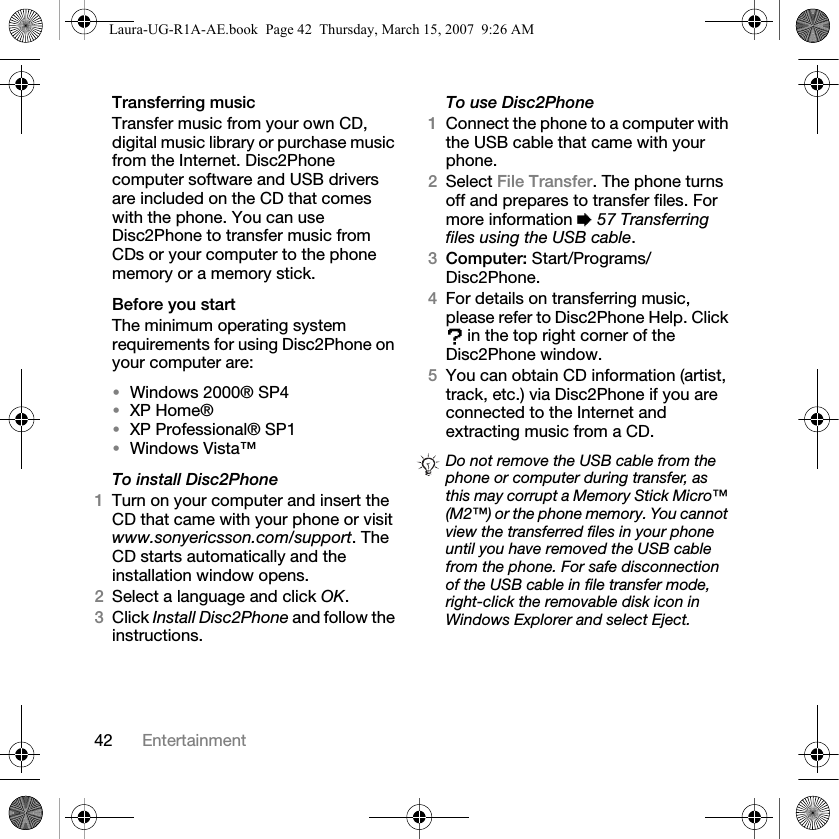 42 EntertainmentTransferring music Transfer music from your own CD, digital music library or purchase music from the Internet. Disc2Phone computer software and USB drivers are included on the CD that comes with the phone. You can use Disc2Phone to transfer music from CDs or your computer to the phone memory or a memory stick.Before you startThe minimum operating system requirements for using Disc2Phone on your computer are:•Windows 2000® SP4 •XP Home®•XP Professional® SP1•Windows Vista™To install Disc2Phone1Turn on your computer and insert the CD that came with your phone or visit www.sonyericsson.com/support. The CD starts automatically and the installation window opens.2Select a language and click OK.3Click Install Disc2Phone and follow the instructions.To use Disc2Phone1Connect the phone to a computer with the USB cable that came with your phone. 2Select File Transfer. The phone turns off and prepares to transfer files. For more information % 57 Transferring files using the USB cable.3Computer: Start/Programs/Disc2Phone.4For details on transferring music, please refer to Disc2Phone Help. Click  in the top right corner of the Disc2Phone window.5You can obtain CD information (artist, track, etc.) via Disc2Phone if you are connected to the Internet and extracting music from a CD.Do not remove the USB cable from the phone or computer during transfer, as this may corrupt a Memory Stick Micro™ (M2™) or the phone memory. You cannot view the transferred files in your phone until you have removed the USB cable from the phone. For safe disconnection of the USB cable in file transfer mode, right-click the removable disk icon in Windows Explorer and select Eject.Laura-UG-R1A-AE.book  Page 42  Thursday, March 15, 2007  9:26 AM