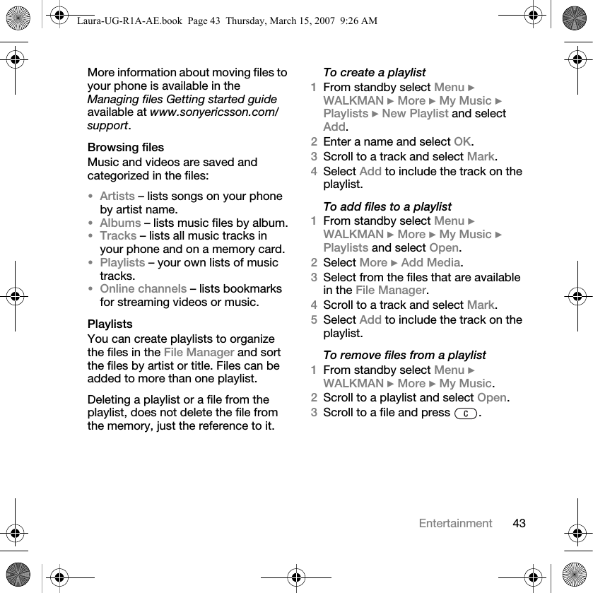 43EntertainmentMore information about moving files to your phone is available in the Managing files Getting started guide available at www.sonyericsson.com/support.Browsing filesMusic and videos are saved and categorized in the files:•Artists – lists songs on your phone by artist name.•Albums – lists music files by album.•Tracks – lists all music tracks in your phone and on a memory card.•Playlists – your own lists of music tracks.•Online channels – lists bookmarks for streaming videos or music.PlaylistsYou can create playlists to organize the files in the File Manager and sort the files by artist or title. Files can be added to more than one playlist.Deleting a playlist or a file from the playlist, does not delete the file from the memory, just the reference to it. To create a playlist1From standby select Menu } WALKMAN } More } My Music } Playlists } New Playlist and select Add. 2Enter a name and select OK.3Scroll to a track and select Mark.4Select Add to include the track on the playlist. To add files to a playlist1From standby select Menu } WALKMAN } More } My Music } Playlists and select Open.2Select More } Add Media.3Select from the files that are available in the File Manager.4Scroll to a track and select Mark.5Select Add to include the track on the playlist. To remove files from a playlist1From standby select Menu } WALKMAN } More } My Music.2Scroll to a playlist and select Open.3Scroll to a file and press  .Laura-UG-R1A-AE.book  Page 43  Thursday, March 15, 2007  9:26 AM