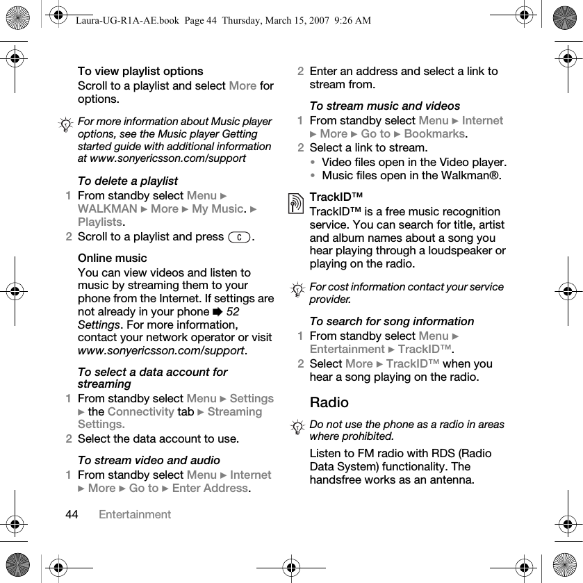 44 EntertainmentTo view playlist optionsScroll to a playlist and select More for options.To delete a playlist1From standby select Menu } WALKMAN } More } My Music. } Playlists.2Scroll to a playlist and press  .Online musicYou can view videos and listen to music by streaming them to your phone from the Internet. If settings are not already in your phone % 52 Settings. For more information, contact your network operator or visit www.sonyericsson.com/support.To select a data account for streaming1From standby select Menu } Settings } the Connectivity tab } Streaming Settings.2Select the data account to use.To stream video and audio1From standby select Menu } Internet } More } Go to } Enter Address.2Enter an address and select a link to stream from. To stream music and videos1From standby select Menu } Internet } More } Go to } Bookmarks.2Select a link to stream. •Video files open in the Video player.•Music files open in the Walkman®.TrackID™TrackID™ is a free music recognition service. You can search for title, artist and album names about a song you hear playing through a loudspeaker or playing on the radio.To search for song information1From standby select Menu } Entertainment } TrackID™.2Select More } TrackID™ when you hear a song playing on the radio.Radio Listen to FM radio with RDS (Radio Data System) functionality. The handsfree works as an antenna. For more information about Music player options, see the Music player Getting started guide with additional information at www.sonyericsson.com/supportFor cost information contact your service provider.Do not use the phone as a radio in areas where prohibited.Laura-UG-R1A-AE.book  Page 44  Thursday, March 15, 2007  9:26 AM