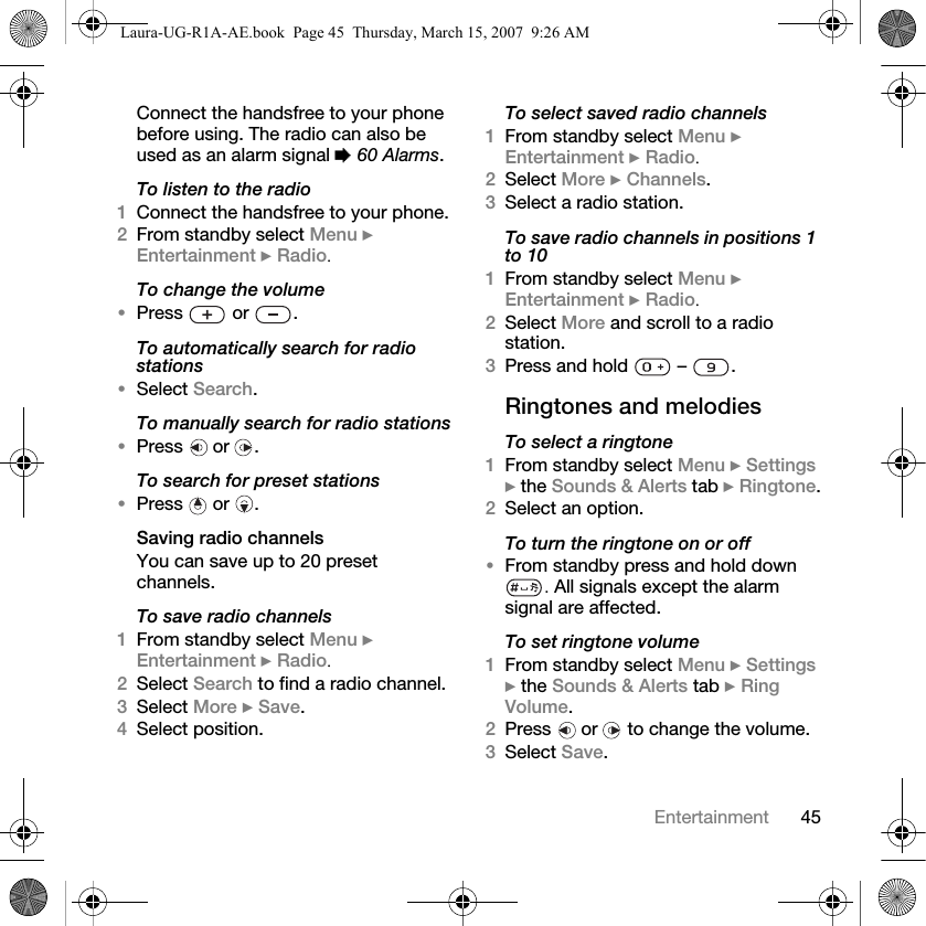45EntertainmentConnect the handsfree to your phone before using. The radio can also be used as an alarm signal % 60 Alarms.To listen to the radio1Connect the handsfree to your phone.2From standby select Menu } Entertainment } Radio.To change the volume•Press  or .To automatically search for radio stations•Select Search.To manually search for radio stations•Press  or .To search for preset stations•Press  or .Saving radio channelsYou can save up to 20 preset channels.To save radio channels1From standby select Menu } Entertainment } Radio.2Select Search to find a radio channel.3Select More } Save.4Select position.To select saved radio channels1From standby select Menu } Entertainment } Radio.2Select More } Channels.3Select a radio station.To save radio channels in positions 1 to 101From standby select Menu } Entertainment } Radio.2Select More and scroll to a radio station.3Press and hold   –  .Ringtones and melodies To select a ringtone1From standby select Menu } Settings } the Sounds &amp; Alerts tab } Ringtone.2Select an option.To turn the ringtone on or off•From standby press and hold down . All signals except the alarm signal are affected.To set ringtone volume1From standby select Menu } Settings } the Sounds &amp; Alerts tab } Ring Volume.2Press   or   to change the volume.3Select Save.Laura-UG-R1A-AE.book  Page 45  Thursday, March 15, 2007  9:26 AM