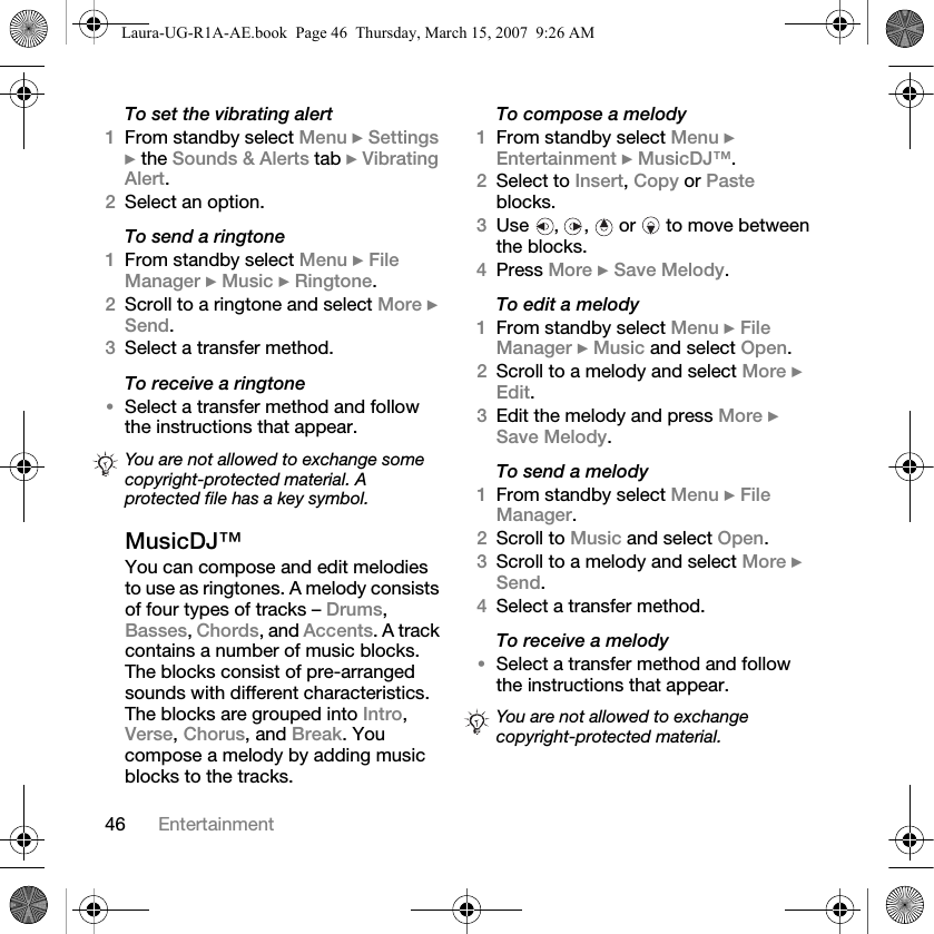 46 EntertainmentTo set the vibrating alert1From standby select Menu } Settings } the Sounds &amp; Alerts tab } Vibrating Alert.2Select an option.To send a ringtone1From standby select Menu } File Manager } Music } Ringtone.2Scroll to a ringtone and select More } Send.3Select a transfer method.To receive a ringtone•Select a transfer method and follow the instructions that appear.MusicDJ™You can compose and edit melodies to use as ringtones. A melody consists of four types of tracks – Drums, Basses, Chords, and Accents. A track contains a number of music blocks. The blocks consist of pre-arranged sounds with different characteristics. The blocks are grouped into Intro, Verse, Chorus, and Break. You compose a melody by adding music blocks to the tracks.To compose a melody1From standby select Menu } Entertainment } MusicDJ™.2Select to Insert, Copy or Paste blocks. 3Use , ,  or  to move between the blocks. 4Press More } Save Melody. To edit a melody1From standby select Menu } File Manager } Music and select Open.2Scroll to a melody and select More } Edit.3Edit the melody and press More } Save Melody.To send a melody1From standby select Menu } File Manager.2Scroll to Music and select Open.3Scroll to a melody and select More } Send.4Select a transfer method.To receive a melody•Select a transfer method and follow the instructions that appear.You are not allowed to exchange some copyright-protected material. A protected file has a key symbol.You are not allowed to exchange copyright-protected material.Laura-UG-R1A-AE.book  Page 46  Thursday, March 15, 2007  9:26 AM