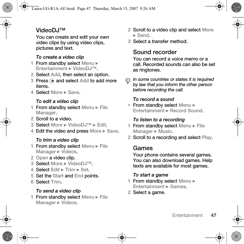 47EntertainmentVideoDJ™You can create and edit your own video clips by using video clips, pictures and text.To create a video clip1From standby select Menu } Entertainment } VideoDJ™.2Select Add, then select an option.3Press   and select Add to add more items.4Select More } Save.To edit a video clip1From standby select Menu } File Manager.2Scroll to a video.3Select More } VideoDJ™ } Edit.4Edit the video and press More } Save.To trim a video clip1From standby select Menu } File Manager } Videos.2Open a video clip.3Select More } VideoDJ™.4Select Edit } Trim } Set.5Set the Start and End points.6Select Trim.To send a video clip1From standby select Menu } File Manager } Videos.2Scroll to a video clip and select More } Send.3Select a transfer method.Sound recorderYou can record a voice memo or a call. Recorded sounds can also be set as ringtones.To record a sound•From standby select Menu } Entertainment } Record Sound.To listen to a recording1From standby select Menu } File Manager } Music.2Scroll to a recording and select Play.GamesYour phone contains several games. You can also download games. Help texts are available for most games.To start a game1From standby select Menu } Entertainment } Games.2Select a game.In some countries or states it is required by law that you inform the other person before recording the call.Laura-UG-R1A-AE.book  Page 47  Thursday, March 15, 2007  9:26 AM
