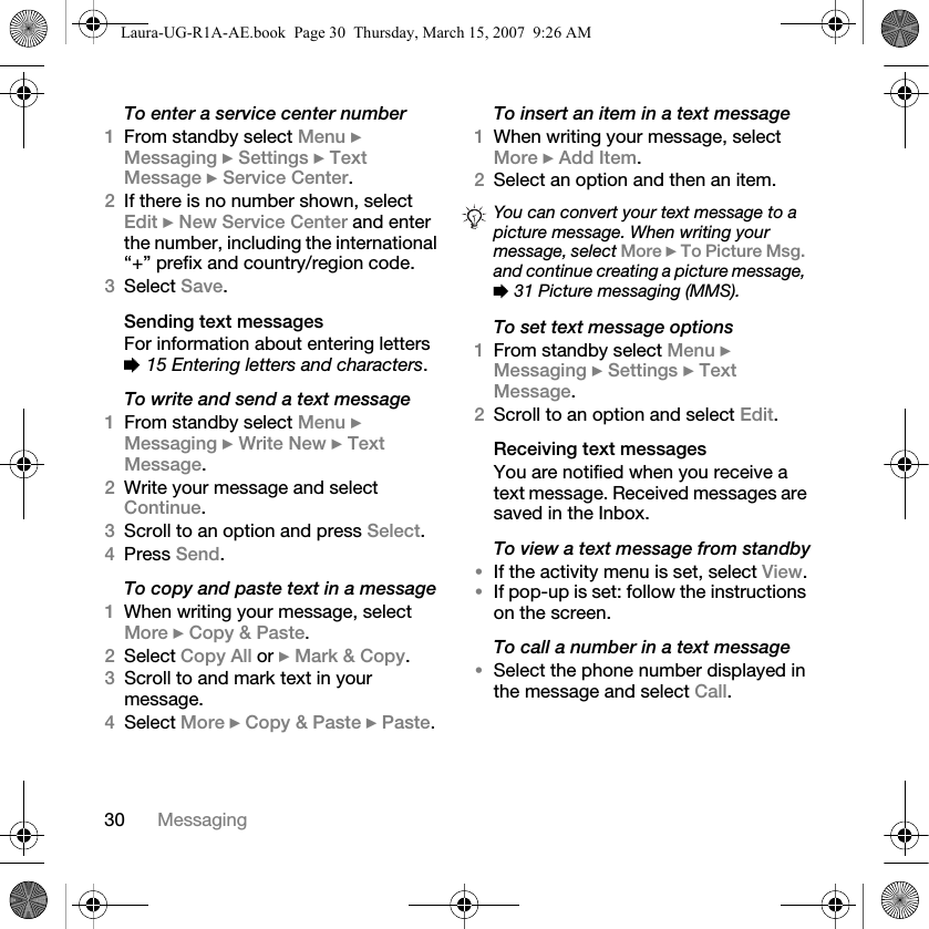 30 MessagingTo enter a service center number1From standby select Menu } Messaging } Settings } Text Message } Service Center. 2If there is no number shown, select Edit } New Service Center and enter the number, including the international “+” prefix and country/region code.3Select Save.Sending text messagesFor information about entering letters % 15 Entering letters and characters.To write and send a text message1From standby select Menu } Messaging } Write New } Text Message.2Write your message and select Continue. 3Scroll to an option and press Select.4Press Send.To copy and paste text in a message1When writing your message, select More } Copy &amp; Paste.2Select Copy All or } Mark &amp; Copy. 3Scroll to and mark text in your message.4Select More } Copy &amp; Paste } Paste.To insert an item in a text message1When writing your message, select More } Add Item.2Select an option and then an item.To set text message options1From standby select Menu } Messaging } Settings } Text Message. 2Scroll to an option and select Edit.Receiving text messagesYou are notified when you receive a text message. Received messages are saved in the Inbox. To view a text message from standby•If the activity menu is set, select View.•If pop-up is set: follow the instructions on the screen.To call a number in a text message•Select the phone number displayed in the message and select Call.You can convert your text message to a picture message. When writing your message, select More } To Picture Msg. and continue creating a picture message, % 31 Picture messaging (MMS).Laura-UG-R1A-AE.book  Page 30  Thursday, March 15, 2007  9:26 AM
