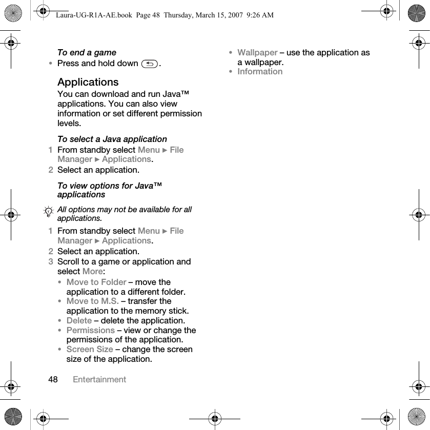 48 EntertainmentTo end a game•Press and hold down  .ApplicationsYou can download and run Java™ applications. You can also view information or set different permission levels.To select a Java application1From standby select Menu } File Manager } Applications.2Select an application.To view options for Java™ applications 1From standby select Menu } File Manager } Applications.2Select an application.3Scroll to a game or application and select More:•Move to Folder – move the application to a different folder.•Move to M.S. – transfer the application to the memory stick.•Delete – delete the application.•Permissions – view or change the permissions of the application.•Screen Size – change the screen size of the application. •Wallpaper – use the application as a wallpaper.•InformationAll options may not be available for all applications.Laura-UG-R1A-AE.book  Page 48  Thursday, March 15, 2007  9:26 AM