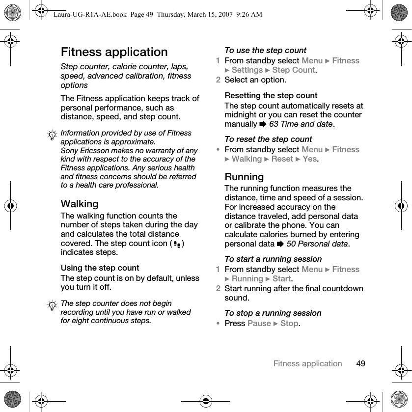 49Fitness applicationFitness applicationStep counter, calorie counter, laps, speed, advanced calibration, fitness optionsThe Fitness application keeps track of personal performance, such as distance, speed, and step count.WalkingThe walking function counts the number of steps taken during the day and calculates the total distance covered. The step count icon ( ) indicates steps.Using the step count The step count is on by default, unless you turn it off.To use the step count1From standby select Menu } Fitness } Settings } Step Count.2Select an option.Resetting the step countThe step count automatically resets at midnight or you can reset the counter manually % 63 Time and date.To reset the step count•From standby select Menu } Fitness } Walking } Reset } Yes.RunningThe running function measures the distance, time and speed of a session. For increased accuracy on the distance traveled, add personal data or calibrate the phone. You can calculate calories burned by entering personal data % 50 Personal data.To start a running session1From standby select Menu } Fitness } Running } Start.2Start running after the final countdown sound. To stop a running session•Press Pause } Stop.Information provided by use of Fitness applications is approximate. Sony Ericsson makes no warranty of any kind with respect to the accuracy of the Fitness applications. Any serious health and fitness concerns should be referred to a health care professional.The step counter does not begin recording until you have run or walked for eight continuous steps.Laura-UG-R1A-AE.book  Page 49  Thursday, March 15, 2007  9:26 AM