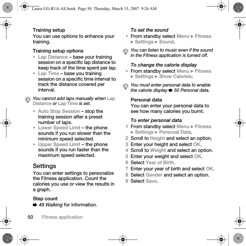 50 Fitness applicationTraining setupYou can use options to enhance your training.Training setup options•Lap Distance – base your training session on a specific lap distance to keep track of the time spent per lap.•Lap Time – base you training session on a specific time interval to track the distance covered per interval.•Auto Stop Session – stop the training session after a preset number of laps.•Lower Speed Limit – the phone sounds if you run slower than the minimum speed selected.•Upper Speed Limit – the phone sounds if you run faster than the maximum speed selected.SettingsYou can enter settings to personalize the Fitness application. Count the calories you use or view the results in a graph.Step count% 49 Walking for information.To set the sound•From standby select Menu } Fitness } Settings } Sound.To change the calorie display•From standby select Menu } Fitness } Settings } Show Calories.Personal dataYou can enter your personal data to see how many calories you burnt.To enter personal data1From standby select Menu } Fitness } Settings } Personal Data.2Scroll to Height and select an option.3Enter your height and select OK.4Scroll to Weight and select an option.5Enter your weight and select OK.6Select Year of Birth.7Enter your year of birth and select OK.8Select Gender and select an option.9Select Save.You cannot add laps manually when Lap Distance or Lap Time is set.You can listen to music even if the sound in the Fitness application is turned off.You must enter personal data to enable the calorie display % 50 Personal data.Laura-UG-R1A-AE.book  Page 50  Thursday, March 15, 2007  9:26 AM