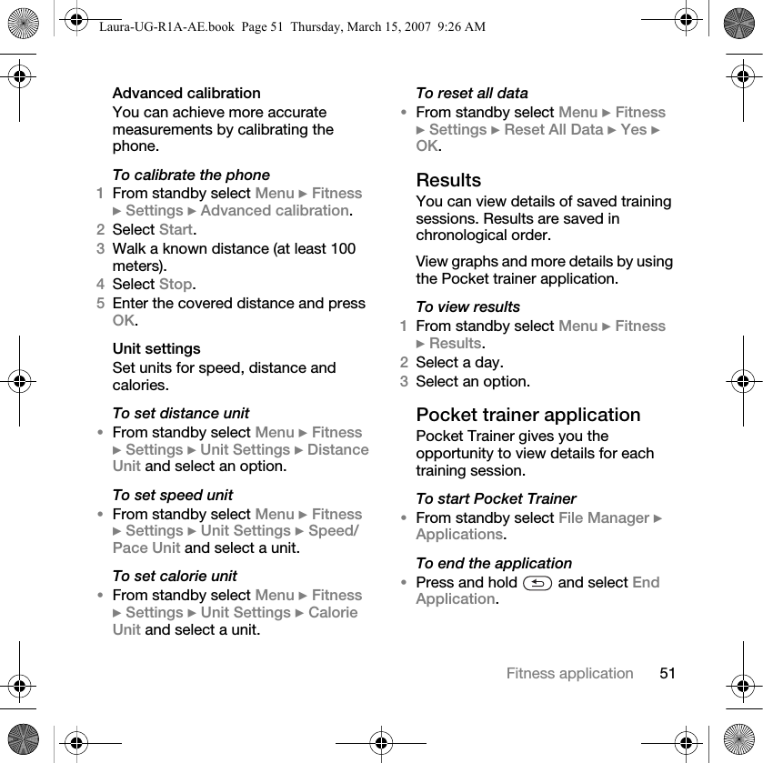 51Fitness applicationAdvanced calibrationYou can achieve more accurate measurements by calibrating the phone.To calibrate the phone1From standby select Menu } Fitness } Settings } Advanced calibration.2Select Start.3Walk a known distance (at least 100 meters).4Select Stop.5Enter the covered distance and press OK.Unit settingsSet units for speed, distance and calories.To set distance unit•From standby select Menu } Fitness } Settings } Unit Settings } Distance Unit and select an option.To set speed unit•From standby select Menu } Fitness } Settings } Unit Settings } Speed/Pace Unit and select a unit.To set calorie unit•From standby select Menu } Fitness } Settings } Unit Settings } Calorie Unit and select a unit.To reset all data•From standby select Menu } Fitness } Settings } Reset All Data } Yes } OK.ResultsYou can view details of saved training sessions. Results are saved in chronological order.View graphs and more details by using the Pocket trainer application.To view results1From standby select Menu } Fitness } Results.2Select a day.3Select an option.Pocket trainer applicationPocket Trainer gives you the opportunity to view details for each training session.To start Pocket Trainer•From standby select File Manager } Applications.To end the application•Press and hold   and select End Application.Laura-UG-R1A-AE.book  Page 51  Thursday, March 15, 2007  9:26 AM