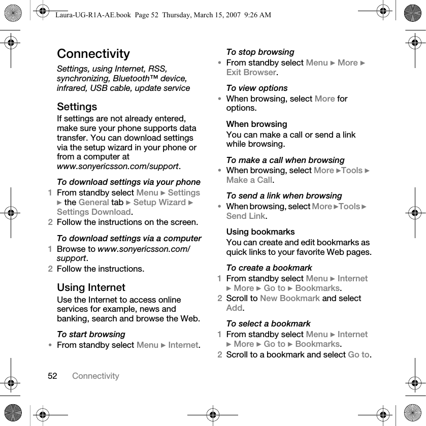 52 ConnectivityConnectivitySettings, using Internet, RSS, synchronizing, Bluetooth™ device, infrared, USB cable, update serviceSettingsIf settings are not already entered, make sure your phone supports data transfer. You can download settings via the setup wizard in your phone or from a computer at www.sonyericsson.com/support.To download settings via your phone1From standby select Menu } Settings } the General tab } Setup Wizard } Settings Download. 2Follow the instructions on the screen.To download settings via a computer1Browse to www.sonyericsson.com/support.2Follow the instructions.Using InternetUse the Internet to access online services for example, news and banking, search and browse the Web.To start browsing•From standby select Menu } Internet.To stop browsing•From standby select Menu } More } Exit Browser. To view options•When browsing, select More for options.When browsingYou can make a call or send a link while browsing.To make a call when browsing•When browsing, select More }Tools } Make a Call.To send a link when browsing•When browsing, select More }Tools }Send Link.Using bookmarksYou can create and edit bookmarks as quick links to your favorite Web pages.To create a bookmark1From standby select Menu } Internet } More } Go to } Bookmarks.2Scroll to New Bookmark and select Add.To select a bookmark1From standby select Menu } Internet } More } Go to } Bookmarks.2Scroll to a bookmark and select Go to.Laura-UG-R1A-AE.book  Page 52  Thursday, March 15, 2007  9:26 AM