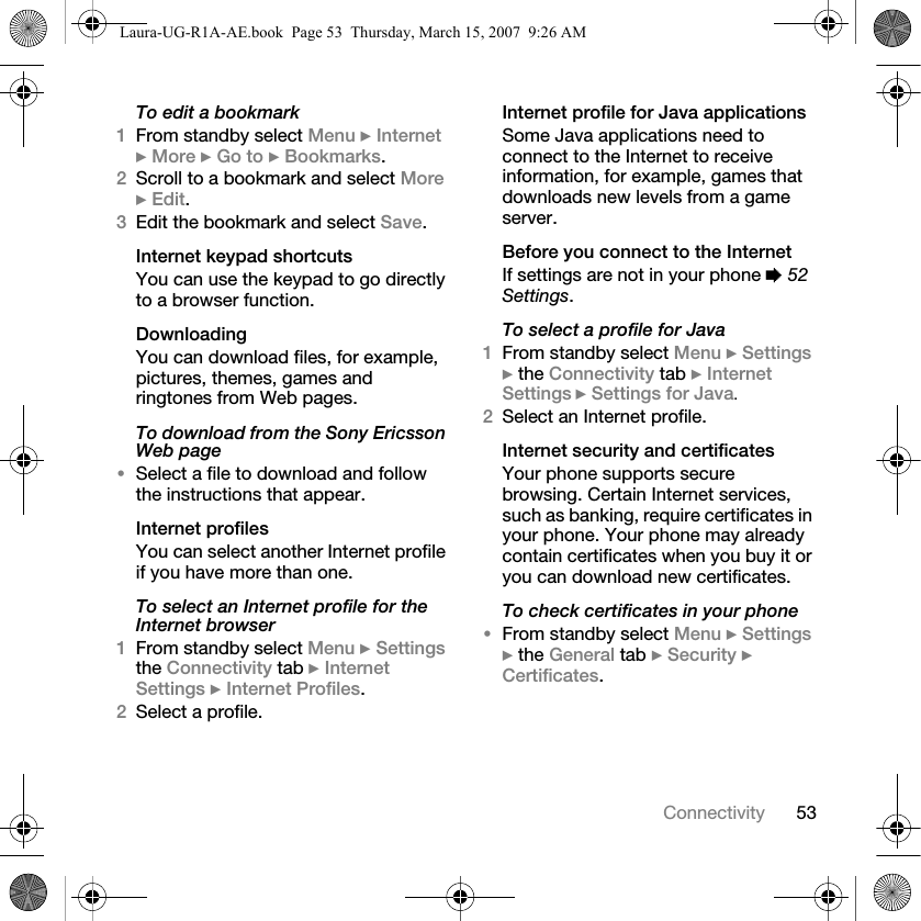 53ConnectivityTo edit a bookmark1From standby select Menu } Internet } More } Go to } Bookmarks. 2Scroll to a bookmark and select More } Edit.3Edit the bookmark and select Save.Internet keypad shortcutsYou can use the keypad to go directly to a browser function. DownloadingYou can download files, for example, pictures, themes, games and ringtones from Web pages.To download from the Sony Ericsson Web page•Select a file to download and follow the instructions that appear.Internet profilesYou can select another Internet profile if you have more than one.To select an Internet profile for the Internet browser1From standby select Menu } Settings the Connectivity tab } Internet Settings } Internet Profiles.2Select a profile.Internet profile for Java applicationsSome Java applications need to connect to the Internet to receive information, for example, games that downloads new levels from a game server.Before you connect to the InternetIf settings are not in your phone % 52 Settings.To select a profile for Java1From standby select Menu } Settings } the Connectivity tab } Internet Settings } Settings for Java.2Select an Internet profile.Internet security and certificatesYour phone supports secure browsing. Certain Internet services, such as banking, require certificates in your phone. Your phone may already contain certificates when you buy it or you can download new certificates.To check certificates in your phone•From standby select Menu } Settings } the General tab } Security } Certificates.Laura-UG-R1A-AE.book  Page 53  Thursday, March 15, 2007  9:26 AM