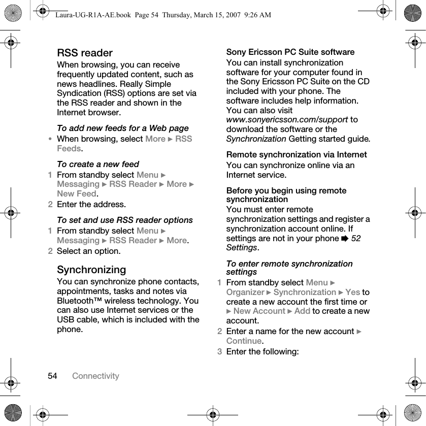 54 ConnectivityRSS readerWhen browsing, you can receive frequently updated content, such as news headlines. Really Simple Syndication (RSS) options are set via the RSS reader and shown in the Internet browser.To add new feeds for a Web page•When browsing, select More } RSS Feeds.To create a new feed1From standby select Menu } Messaging } RSS Reader } More } New Feed.2Enter the address.To set and use RSS reader options1From standby select Menu } Messaging } RSS Reader } More.2Select an option.Synchronizing You can synchronize phone contacts, appointments, tasks and notes via Bluetooth™ wireless technology. You can also use Internet services or the USB cable, which is included with the phone.Sony Ericsson PC Suite softwareYou can install synchronization software for your computer found in the Sony Ericsson PC Suite on the CD included with your phone. The software includes help information. You can also visit www.sonyericsson.com/support to download the software or the Synchronization Getting started guide.Remote synchronization via InternetYou can synchronize online via an Internet service.Before you begin using remote synchronizationYou must enter remote synchronization settings and register a synchronization account online. If settings are not in your phone % 52 Settings.To enter remote synchronization settings1From standby select Menu } Organizer } Synchronization } Yes to create a new account the first time or } New Account } Add to create a new account.2Enter a name for the new account } Continue. 3Enter the following:Laura-UG-R1A-AE.book  Page 54  Thursday, March 15, 2007  9:26 AM