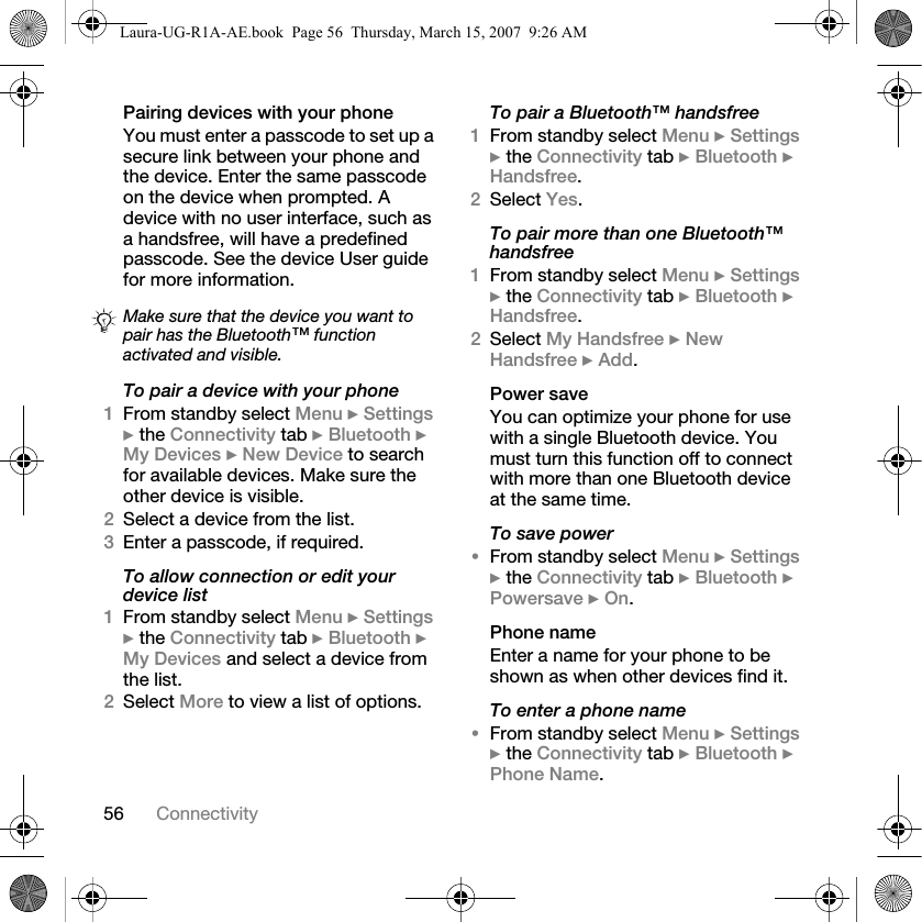 56 ConnectivityPairing devices with your phoneYou must enter a passcode to set up a secure link between your phone and the device. Enter the same passcode on the device when prompted. A device with no user interface, such as a handsfree, will have a predefined passcode. See the device User guide for more information.To pair a device with your phone1From standby select Menu } Settings } the Connectivity tab } Bluetooth } My Devices } New Device to search for available devices. Make sure the other device is visible.2Select a device from the list.3Enter a passcode, if required.To allow connection or edit your device list1From standby select Menu } Settings } the Connectivity tab } Bluetooth } My Devices and select a device from the list. 2Select More to view a list of options. To pair a Bluetooth™ handsfree1From standby select Menu } Settings } the Connectivity tab } Bluetooth } Handsfree.2Select Yes.To pair more than one Bluetooth™ handsfree1From standby select Menu } Settings } the Connectivity tab } Bluetooth } Handsfree.2Select My Handsfree } New Handsfree } Add.Power saveYou can optimize your phone for use with a single Bluetooth device. You must turn this function off to connect with more than one Bluetooth device at the same time.To save power•From standby select Menu } Settings } the Connectivity tab } Bluetooth } Powersave } On.Phone nameEnter a name for your phone to be shown as when other devices find it.To enter a phone name•From standby select Menu } Settings } the Connectivity tab } Bluetooth } Phone Name.Make sure that the device you want to pair has the Bluetooth™ function activated and visible.Laura-UG-R1A-AE.book  Page 56  Thursday, March 15, 2007  9:26 AM