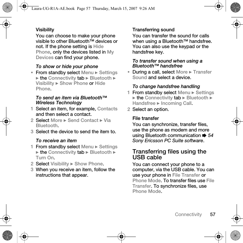 57ConnectivityVisibilityYou can choose to make your phone visible to other Bluetooth™ devices or not. If the phone setting is Hide Phone, only the devices listed in My Devices can find your phone.To show or hide your phone•From standby select Menu } Settings } the Connectivity tab } Bluetooth } Visibility } Show Phone or Hide Phone.To send an item via Bluetooth™ Wireless Technology1Select an item, for example, Contacts and then select a contact.2Select More } Send Contact } Via Bluetooth.3Select the device to send the item to.To receive an item1From standby select Menu } Settings } the Connectivity tab } Bluetooth } Turn On.2Select Visibility } Show Phone.3When you receive an item, follow the instructions that appear.Transferring soundYou can transfer the sound for calls when using a Bluetooth™ handsfree. You can also use the keypad or the handsfree key.To transfer sound when using a Bluetooth™ handsfree•During a call, select More } Transfer Sound and select a device.To change handsfree handling1From standby select Menu } Settings } the Connectivity tab } Bluetooth } Handsfree } Incoming Call.2Select an option.File transferYou can synchronize, transfer files, use the phone as modem and more using Bluetooth communication % 54 Sony Ericsson PC Suite software. Transferring files using the USB cableYou can connect your phone to a computer, via the USB cable. You can use your phone in File Transfer or Phone Mode. To transfer files use File Transfer. To synchronize files, use Phone Mode.Laura-UG-R1A-AE.book  Page 57  Thursday, March 15, 2007  9:26 AM