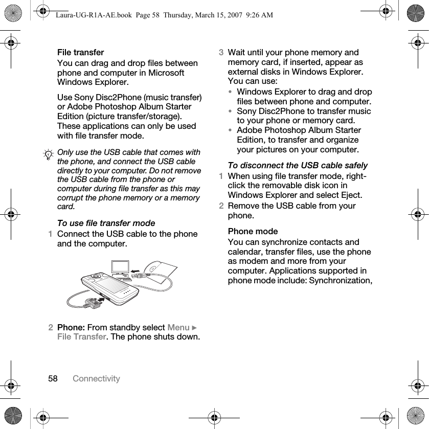 58 ConnectivityFile transferYou can drag and drop files between phone and computer in Microsoft Windows Explorer.Use Sony Disc2Phone (music transfer) or Adobe Photoshop Album Starter Edition (picture transfer/storage). These applications can only be used with file transfer mode.To use file transfer mode1Connect the USB cable to the phone and the computer.2Phone: From standby select Menu } File Transfer. The phone shuts down.3Wait until your phone memory and memory card, if inserted, appear as external disks in Windows Explorer. You can use:•Windows Explorer to drag and drop files between phone and computer.•Sony Disc2Phone to transfer music to your phone or memory card.•Adobe Photoshop Album Starter Edition, to transfer and organize your pictures on your computer.To disconnect the USB cable safely1When using file transfer mode, right-click the removable disk icon in Windows Explorer and select Eject.2Remove the USB cable from your phone.Phone modeYou can synchronize contacts and calendar, transfer files, use the phone as modem and more from your computer. Applications supported in phone mode include: Synchronization, Only use the USB cable that comes with the phone, and connect the USB cable directly to your computer. Do not remove the USB cable from the phone or computer during file transfer as this may corrupt the phone memory or a memory card.Laura-UG-R1A-AE.book  Page 58  Thursday, March 15, 2007  9:26 AM