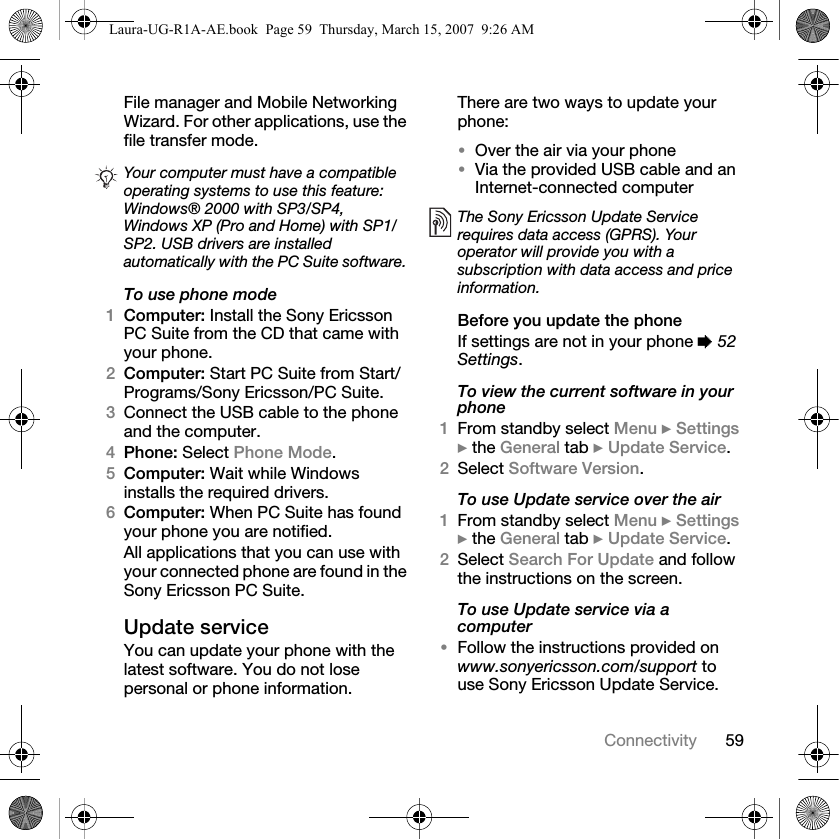 59ConnectivityFile manager and Mobile Networking Wizard. For other applications, use the file transfer mode. To use phone mode1Computer: Install the Sony Ericsson PC Suite from the CD that came with your phone.2Computer: Start PC Suite from Start/Programs/Sony Ericsson/PC Suite.3Connect the USB cable to the phone and the computer.4Phone: Select Phone Mode.5Computer: Wait while Windows installs the required drivers.6Computer: When PC Suite has found your phone you are notified.All applications that you can use with your connected phone are found in the Sony Ericsson PC Suite.Update serviceYou can update your phone with the latest software. You do not lose personal or phone information.There are two ways to update your phone:•Over the air via your phone•Via the provided USB cable and an Internet-connected computerBefore you update the phoneIf settings are not in your phone % 52 Settings.To view the current software in your phone1From standby select Menu } Settings } the General tab } Update Service.2Select Software Version.To use Update service over the air1From standby select Menu } Settings } the General tab } Update Service.2Select Search For Update and follow the instructions on the screen.To use Update service via a computer•Follow the instructions provided on www.sonyericsson.com/support to use Sony Ericsson Update Service.Your computer must have a compatible operating systems to use this feature: Windows® 2000 with SP3/SP4, Windows XP (Pro and Home) with SP1/SP2. USB drivers are installed automatically with the PC Suite software.The Sony Ericsson Update Service requires data access (GPRS). Your operator will provide you with a subscription with data access and price information.Laura-UG-R1A-AE.book  Page 59  Thursday, March 15, 2007  9:26 AM