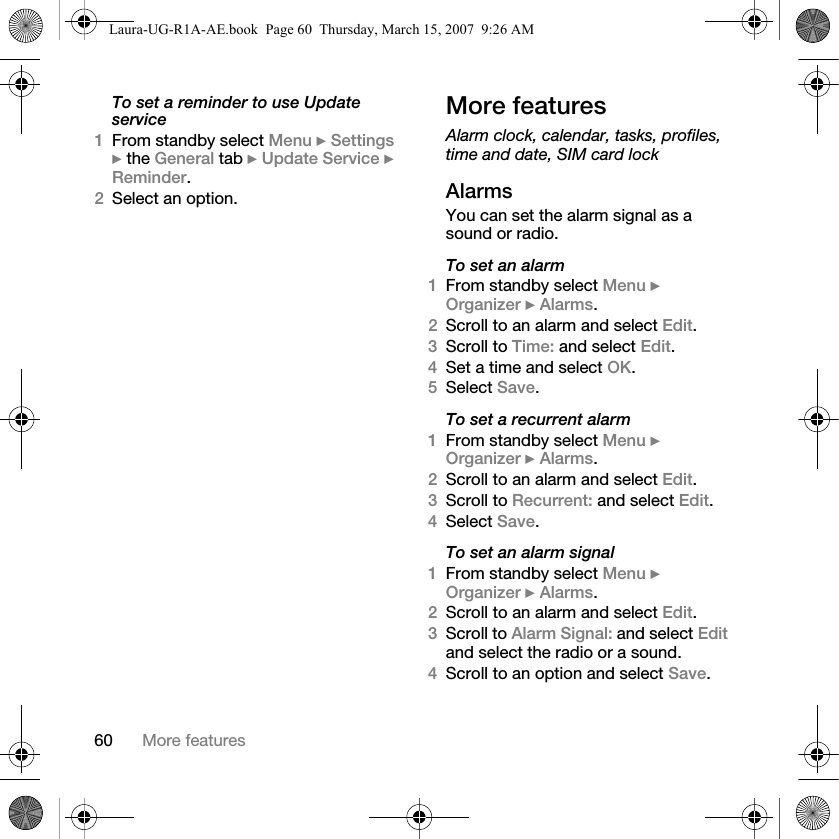 60 More featuresTo set a reminder to use Update service1From standby select Menu } Settings } the General tab } Update Service } Reminder.2Select an option.More featuresAlarm clock, calendar, tasks, profiles, time and date, SIM card lockAlarmsYou can set the alarm signal as a sound or radio.To set an alarm1From standby select Menu } Organizer } Alarms.2Scroll to an alarm and select Edit.3Scroll to Time: and select Edit.4Set a time and select OK. 5Select Save.To set a recurrent alarm1From standby select Menu } Organizer } Alarms.2Scroll to an alarm and select Edit.3Scroll to Recurrent: and select Edit.4Select Save.To set an alarm signal1From standby select Menu } Organizer } Alarms.2Scroll to an alarm and select Edit.3Scroll to Alarm Signal: and select Edit and select the radio or a sound.4Scroll to an option and select Save.Laura-UG-R1A-AE.book  Page 60  Thursday, March 15, 2007  9:26 AM