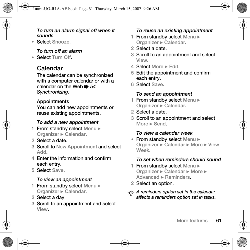 61More featuresTo turn an alarm signal off when it sounds•Select Snooze. To turn off an alarm•Select Turn Off.CalendarThe calendar can be synchronized with a computer calendar or with a calendar on the Web % 54 Synchronizing.AppointmentsYou can add new appointments or reuse existing appointments.To add a new appointment1From standby select Menu } Organizer } Calendar.2Select a date.3Scroll to New Appointment and select Add.4Enter the information and confirm each entry.5Select Save.To view an appointment1From standby select Menu } Organizer } Calendar. 2Select a day.3Scroll to an appointment and select View.To reuse an existing appointment1From standby select Menu } Organizer } Calendar.2Select a date.3Scroll to an appointment and select View.4Select More } Edit.5Edit the appointment and confirm each entry.6Select Save.To send an appointment1From standby select Menu } Organizer } Calendar. 2Select a date.3Scroll to an appointment and select More } Send.To view a calendar week•From standby select Menu } Organizer } Calendar } More } View Week.To set when reminders should sound1From standby select Menu } Organizer } Calendar } More } Advanced } Reminders.2Select an option.A reminders option set in the calendar affects a reminders option set in tasks.Laura-UG-R1A-AE.book  Page 61  Thursday, March 15, 2007  9:26 AM