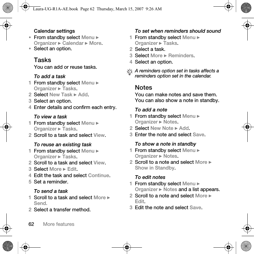 62 More featuresCalendar settings•From standby select Menu } Organizer } Calendar } More.•Select an option.TasksYou can add or reuse tasks.To add a task1From standby select Menu } Organizer } Tasks.2Select New Task } Add.3Select an option.4Enter details and confirm each entry.To view a task1From standby select Menu } Organizer } Tasks.2Scroll to a task and select View.To reuse an existing task1From standby select Menu } Organizer } Tasks. 2Scroll to a task and select View.3Select More } Edit.4Edit the task and select Continue.5Set a reminder.To send a task1Scroll to a task and select More } Send.2Select a transfer method.To set when reminders should sound1From standby select Menu } Organizer } Tasks. 2Select a task. 3Select More } Reminders.4Select an option. NotesYou can make notes and save them. You can also show a note in standby.To add a note1From standby select Menu } Organizer } Notes.2Select New Note } Add.3Enter the note and select Save.To show a note in standby1From standby select Menu } Organizer } Notes.2Scroll to a note and select More } Show in Standby.To edit notes1From standby select Menu } Organizer } Notes and a list appears.2Scroll to a note and select More } Edit.3Edit the note and select Save.A reminders option set in tasks affects a reminders option set in the calendar.Laura-UG-R1A-AE.book  Page 62  Thursday, March 15, 2007  9:26 AM