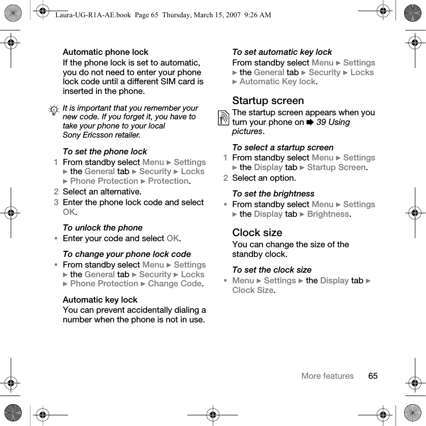 65More featuresAutomatic phone lockIf the phone lock is set to automatic, you do not need to enter your phone lock code until a different SIM card is inserted in the phone.To set the phone lock1From standby select Menu } Settings } the General tab } Security } Locks } Phone Protection } Protection.2Select an alternative.3Enter the phone lock code and select OK.To unlock the phone•Enter your code and select OK.To change your phone lock code•From standby select Menu } Settings } the General tab } Security } Locks } Phone Protection } Change Code.Automatic key lockYou can prevent accidentally dialing a number when the phone is not in use.To set automatic key lockFrom standby select Menu } Settings } the General tab } Security } Locks } Automatic Key lock.Startup screenThe startup screen appears when you turn your phone on % 39 Using pictures.To select a startup screen1From standby select Menu } Settings } the Display tab } Startup Screen.2Select an option.To set the brightness•From standby select Menu } Settings } the Display tab } Brightness.Clock sizeYou can change the size of the standby clock.To set the clock size•Menu } Settings } the Display tab } Clock Size.It is important that you remember your new code. If you forget it, you have to take your phone to your local Sony Ericsson retailer.Laura-UG-R1A-AE.book  Page 65  Thursday, March 15, 2007  9:26 AM