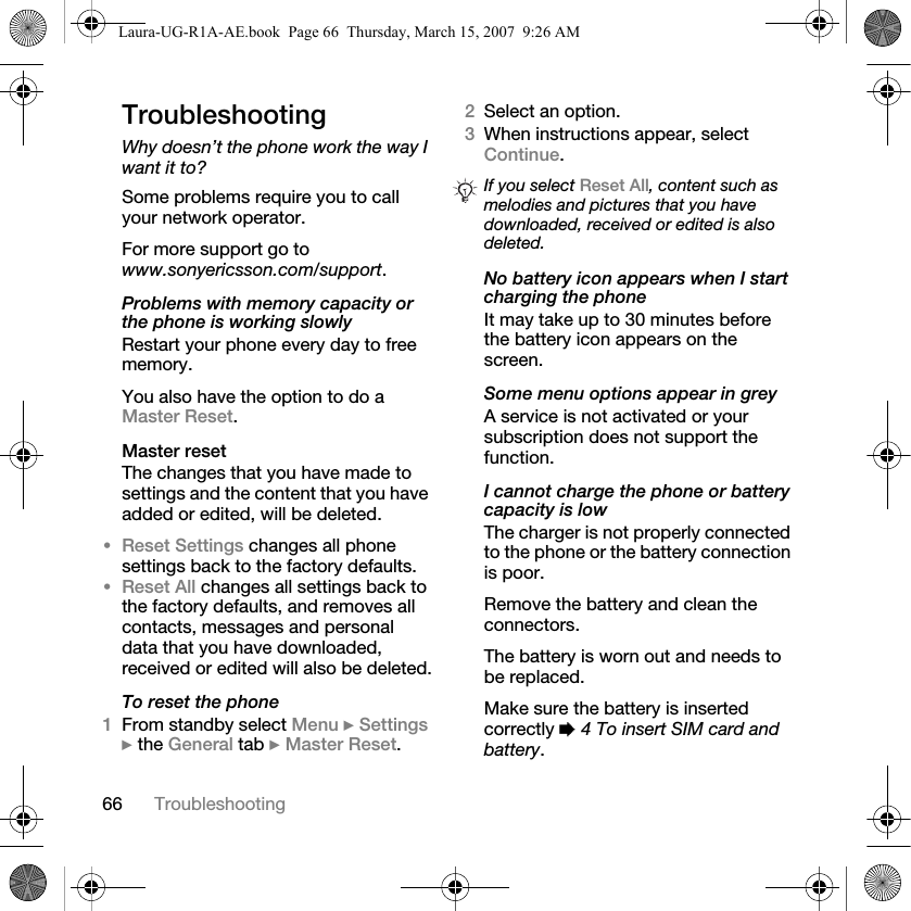 66 TroubleshootingTroubleshootingWhy doesn’t the phone work the way I want it to?Some problems require you to call your network operator.For more support go to www.sonyericsson.com/support.Problems with memory capacity or the phone is working slowlyRestart your phone every day to free memory.You also have the option to do a Master Reset.Master resetThe changes that you have made to settings and the content that you have added or edited, will be deleted.•Reset Settings changes all phone settings back to the factory defaults.•Reset All changes all settings back to the factory defaults, and removes all contacts, messages and personal data that you have downloaded, received or edited will also be deleted.To reset the phone1From standby select Menu } Settings } the General tab } Master Reset.2Select an option. 3When instructions appear, select Continue.No battery icon appears when I start charging the phoneIt may take up to 30 minutes before the battery icon appears on the screen.Some menu options appear in greyA service is not activated or your subscription does not support the function.I cannot charge the phone or battery capacity is lowThe charger is not properly connected to the phone or the battery connection is poor.Remove the battery and clean the connectors. The battery is worn out and needs to be replaced.Make sure the battery is inserted correctly % 4 To insert SIM card and battery.If you select Reset All, content such as melodies and pictures that you have downloaded, received or edited is also deleted.Laura-UG-R1A-AE.book  Page 66  Thursday, March 15, 2007  9:26 AM