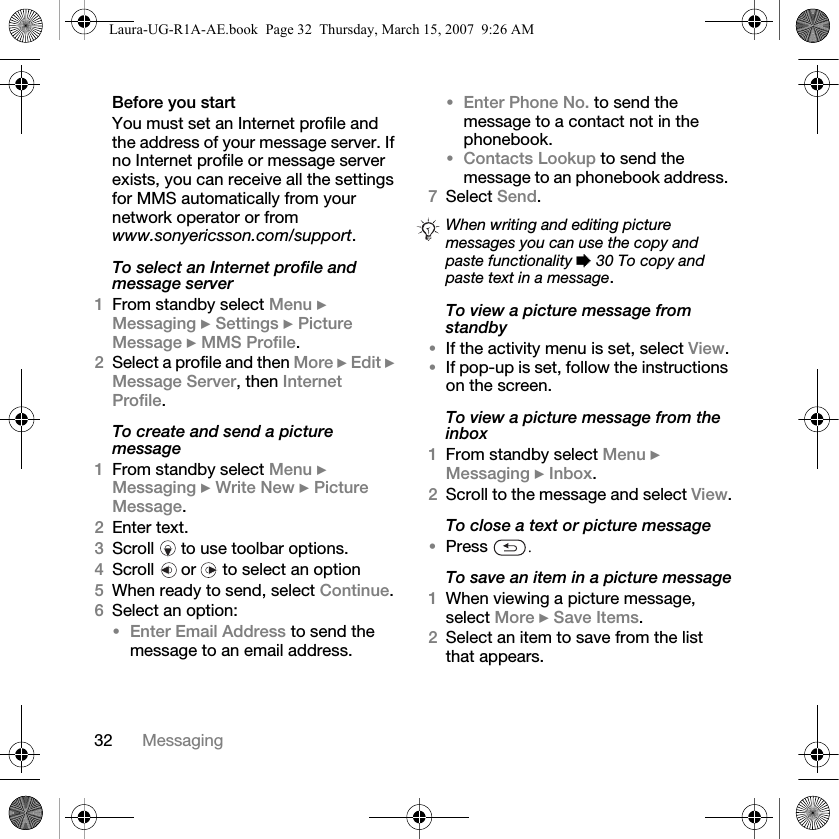 32 MessagingBefore you startYou must set an Internet profile and the address of your message server. If no Internet profile or message server exists, you can receive all the settings for MMS automatically from your network operator or from www.sonyericsson.com/support.To select an Internet profile and message server1From standby select Menu } Messaging } Settings } Picture Message } MMS Profile.2Select a profile and then More } Edit } Message Server, then Internet Profile.To create and send a picture message1From standby select Menu } Messaging } Write New } Picture Message. 2Enter text.3Scroll   to use toolbar options.4Scroll   or   to select an option5When ready to send, select Continue.6Select an option:•Enter Email Address to send the message to an email address.•Enter Phone No. to send the message to a contact not in the phonebook.•Contacts Lookup to send the message to an phonebook address. 7Select Send.To view a picture message from standby•If the activity menu is set, select View.•If pop-up is set, follow the instructions on the screen.To view a picture message from the inbox1From standby select Menu } Messaging } Inbox.2Scroll to the message and select View.To close a text or picture message•Press  .To save an item in a picture message1When viewing a picture message, select More } Save Items. 2Select an item to save from the list that appears.When writing and editing picture messages you can use the copy and paste functionality % 30 To copy and paste text in a message.Laura-UG-R1A-AE.book  Page 32  Thursday, March 15, 2007  9:26 AM