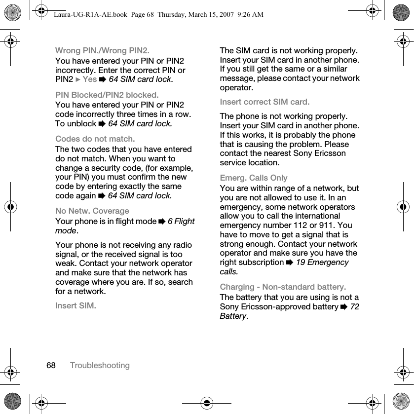 68 TroubleshootingWrong PIN./Wrong PIN2.You have entered your PIN or PIN2 incorrectly. Enter the correct PIN or PIN2 } Yes % 64 SIM card lock.PIN Blocked/PIN2 blocked.You have entered your PIN or PIN2 code incorrectly three times in a row. To unblock % 64 SIM card lock.Codes do not match.The two codes that you have entered do not match. When you want to change a security code, (for example, your PIN) you must confirm the new code by entering exactly the same code again % 64 SIM card lock.No Netw. CoverageYour phone is in flight mode % 6 Flight mode.Your phone is not receiving any radio signal, or the received signal is too weak. Contact your network operator and make sure that the network has coverage where you are. If so, search for a network.Insert SIM.The SIM card is not working properly. Insert your SIM card in another phone. If you still get the same or a similar message, please contact your network operator.Insert correct SIM card.The phone is not working properly. Insert your SIM card in another phone. If this works, it is probably the phone that is causing the problem. Please contact the nearest Sony Ericsson service location.Emerg. Calls OnlyYou are within range of a network, but you are not allowed to use it. In an emergency, some network operators allow you to call the international emergency number 112 or 911. You have to move to get a signal that is strong enough. Contact your network operator and make sure you have the right subscription % 19 Emergency calls.Charging - Non-standard battery.The battery that you are using is not a Sony Ericsson-approved battery % 72 Battery.Laura-UG-R1A-AE.book  Page 68  Thursday, March 15, 2007  9:26 AM