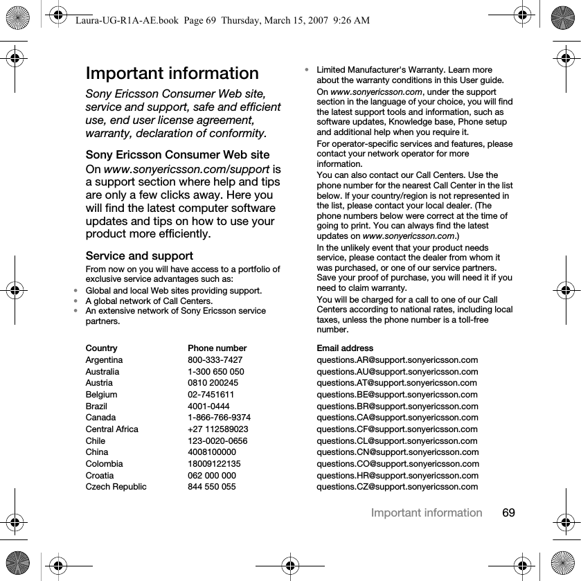 69Important informationImportant informationSony Ericsson Consumer Web site, service and support, safe and efficient use, end user license agreement, warranty, declaration of conformity.Sony Ericsson Consumer Web siteOn www.sonyericsson.com/support is a support section where help and tips are only a few clicks away. Here you will find the latest computer software updates and tips on how to use your product more efficiently.Service and supportFrom now on you will have access to a portfolio of exclusive service advantages such as:•Global and local Web sites providing support.•A global network of Call Centers.•An extensive network of Sony Ericsson service partners.•Limited Manufacturer&apos;s Warranty. Learn more about the warranty conditions in this User guide.On www.sonyericsson.com, under the support section in the language of your choice, you will find the latest support tools and information, such as software updates, Knowledge base, Phone setup and additional help when you require it.For operator-specific services and features, please contact your network operator for more information.You can also contact our Call Centers. Use the phone number for the nearest Call Center in the list below. If your country/region is not represented in the list, please contact your local dealer. (The phone numbers below were correct at the time of going to print. You can always find the latest updates on www.sonyericsson.com.)In the unlikely event that your product needs service, please contact the dealer from whom it was purchased, or one of our service partners. Save your proof of purchase, you will need it if you need to claim warranty.You will be charged for a call to one of our Call Centers according to national rates, including local taxes, unless the phone number is a toll-free number.Country Phone number Email addressArgentina 800-333-7427 questions.AR@support.sonyericsson.comAustralia 1-300 650 050 questions.AU@support.sonyericsson.comAustria 0810 200245 questions.AT@support.sonyericsson.comBelgium 02-7451611 questions.BE@support.sonyericsson.comBrazil 4001-0444 questions.BR@support.sonyericsson.comCanada 1-866-766-9374 questions.CA@support.sonyericsson.comCentral Africa +27 112589023 questions.CF@support.sonyericsson.comChile 123-0020-0656 questions.CL@support.sonyericsson.comChina 4008100000 questions.CN@support.sonyericsson.comColombia 18009122135 questions.CO@support.sonyericsson.comCroatia 062 000 000 questions.HR@support.sonyericsson.comCzech Republic 844 550 055 questions.CZ@support.sonyericsson.comLaura-UG-R1A-AE.book  Page 69  Thursday, March 15, 2007  9:26 AM