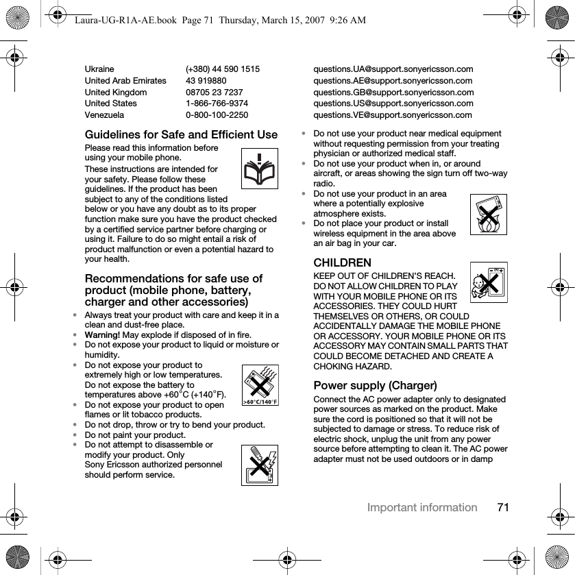 71Important informationUkraine (+380) 44 590 1515 questions.UA@support.sonyericsson.com United Arab Emirates 43 919880 questions.AE@support.sonyericsson.comUnited Kingdom 08705 23 7237 questions.GB@support.sonyericsson.comUnited States 1-866-766-9374 questions.US@support.sonyericsson.comVenezuela 0-800-100-2250 questions.VE@support.sonyericsson.comGuidelines for Safe and Efficient UsePlease read this information before using your mobile phone.These instructions are intended for your safety. Please follow these guidelines. If the product has been subject to any of the conditions listed below or you have any doubt as to its proper function make sure you have the product checked by a certified service partner before charging or using it. Failure to do so might entail a risk of product malfunction or even a potential hazard to your health.Recommendations for safe use of product (mobile phone, battery, charger and other accessories)•Always treat your product with care and keep it in a clean and dust-free place.•Warning! May explode if disposed of in fire.•Do not expose your product to liquid or moisture or humidity.•Do not expose your product to extremely high or low temperatures. Do not expose the battery to temperatures above +60°C (+140°F).•Do not expose your product to open flames or lit tobacco products.•Do not drop, throw or try to bend your product.•Do not paint your product.•Do not attempt to disassemble or modify your product. Only Sony Ericsson authorized personnel should perform service. •Do not use your product near medical equipment without requesting permission from your treating physician or authorized medical staff.•Do not use your product when in, or around aircraft, or areas showing the sign turn off two-way radio.•Do not use your product in an area where a potentially explosive atmosphere exists.•Do not place your product or install wireless equipment in the area above an air bag in your car.CHILDREN KEEP OUT OF CHILDREN’S REACH. DO NOT ALLOW CHILDREN TO PLAY WITH YOUR MOBILE PHONE OR ITS ACCESSORIES. THEY COULD HURT THEMSELVES OR OTHERS, OR COULD ACCIDENTALLY DAMAGE THE MOBILE PHONE OR ACCESSORY. YOUR MOBILE PHONE OR ITS ACCESSORY MAY CONTAIN SMALL PARTS THAT COULD BECOME DETACHED AND CREATE A CHOKING HAZARD.Power supply (Charger)Connect the AC power adapter only to designated power sources as marked on the product. Make sure the cord is positioned so that it will not be subjected to damage or stress. To reduce risk of electric shock, unplug the unit from any power source before attempting to clean it. The AC power adapter must not be used outdoors or in damp Laura-UG-R1A-AE.book  Page 71  Thursday, March 15, 2007  9:26 AM