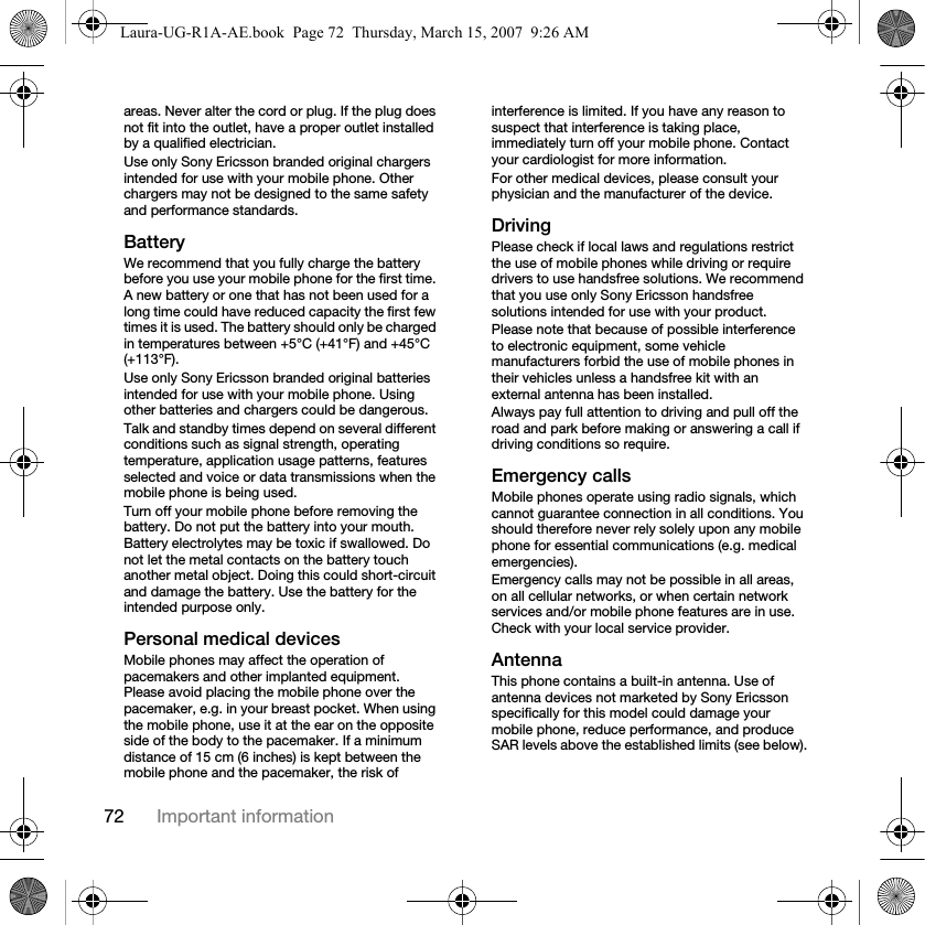 72 Important informationareas. Never alter the cord or plug. If the plug does not fit into the outlet, have a proper outlet installed by a qualified electrician. Use only Sony Ericsson branded original chargers intended for use with your mobile phone. Other chargers may not be designed to the same safety and performance standards. BatteryWe recommend that you fully charge the battery before you use your mobile phone for the first time. A new battery or one that has not been used for a long time could have reduced capacity the first few times it is used. The battery should only be charged in temperatures between +5°C (+41°F) and +45°C (+113°F).Use only Sony Ericsson branded original batteries intended for use with your mobile phone. Using other batteries and chargers could be dangerous.Talk and standby times depend on several different conditions such as signal strength, operating temperature, application usage patterns, features selected and voice or data transmissions when the mobile phone is being used. Turn off your mobile phone before removing the battery. Do not put the battery into your mouth. Battery electrolytes may be toxic if swallowed. Do not let the metal contacts on the battery touch another metal object. Doing this could short-circuit and damage the battery. Use the battery for the intended purpose only.Personal medical devicesMobile phones may affect the operation of pacemakers and other implanted equipment. Please avoid placing the mobile phone over the pacemaker, e.g. in your breast pocket. When using the mobile phone, use it at the ear on the opposite side of the body to the pacemaker. If a minimum distance of 15 cm (6 inches) is kept between the mobile phone and the pacemaker, the risk of interference is limited. If you have any reason to suspect that interference is taking place, immediately turn off your mobile phone. Contact your cardiologist for more information.For other medical devices, please consult your physician and the manufacturer of the device.DrivingPlease check if local laws and regulations restrict the use of mobile phones while driving or require drivers to use handsfree solutions. We recommend that you use only Sony Ericsson handsfree solutions intended for use with your product. Please note that because of possible interference to electronic equipment, some vehicle manufacturers forbid the use of mobile phones in their vehicles unless a handsfree kit with an external antenna has been installed.Always pay full attention to driving and pull off the road and park before making or answering a call if driving conditions so require.Emergency callsMobile phones operate using radio signals, which cannot guarantee connection in all conditions. You should therefore never rely solely upon any mobile phone for essential communications (e.g. medical emergencies).Emergency calls may not be possible in all areas, on all cellular networks, or when certain network services and/or mobile phone features are in use. Check with your local service provider.AntennaThis phone contains a built-in antenna. Use of antenna devices not marketed by Sony Ericsson specifically for this model could damage your mobile phone, reduce performance, and produce SAR levels above the established limits (see below).Laura-UG-R1A-AE.book  Page 72  Thursday, March 15, 2007  9:26 AM