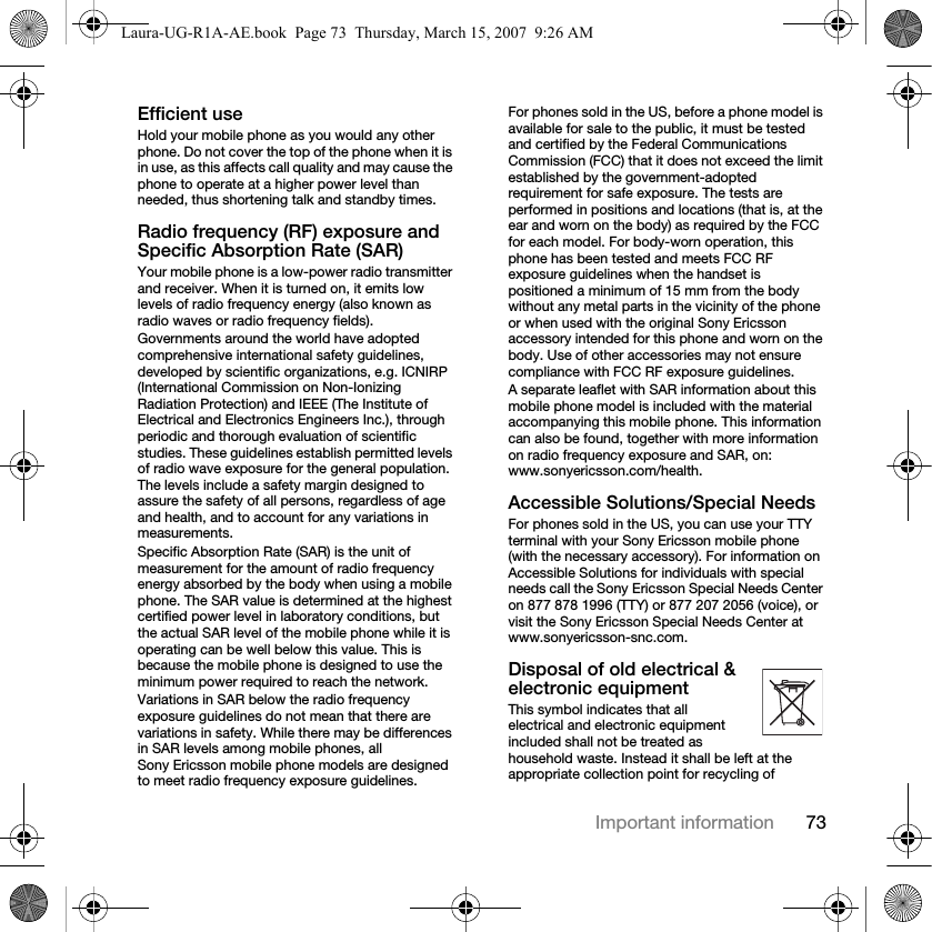 73Important informationEfficient useHold your mobile phone as you would any other phone. Do not cover the top of the phone when it is in use, as this affects call quality and may cause the phone to operate at a higher power level than needed, thus shortening talk and standby times.Radio frequency (RF) exposure and Specific Absorption Rate (SAR)Your mobile phone is a low-power radio transmitter and receiver. When it is turned on, it emits low levels of radio frequency energy (also known as radio waves or radio frequency fields).Governments around the world have adopted comprehensive international safety guidelines, developed by scientific organizations, e.g. ICNIRP (International Commission on Non-Ionizing Radiation Protection) and IEEE (The Institute of Electrical and Electronics Engineers Inc.), through periodic and thorough evaluation of scientific studies. These guidelines establish permitted levels of radio wave exposure for the general population. The levels include a safety margin designed to assure the safety of all persons, regardless of age and health, and to account for any variations in measurements.Specific Absorption Rate (SAR) is the unit of measurement for the amount of radio frequency energy absorbed by the body when using a mobile phone. The SAR value is determined at the highest certified power level in laboratory conditions, but the actual SAR level of the mobile phone while it is operating can be well below this value. This is because the mobile phone is designed to use the minimum power required to reach the network.Variations in SAR below the radio frequency exposure guidelines do not mean that there are variations in safety. While there may be differences in SAR levels among mobile phones, all Sony Ericsson mobile phone models are designed to meet radio frequency exposure guidelines.For phones sold in the US, before a phone model is available for sale to the public, it must be tested and certified by the Federal Communications Commission (FCC) that it does not exceed the limit established by the government-adopted requirement for safe exposure. The tests are performed in positions and locations (that is, at the ear and worn on the body) as required by the FCC for each model. For body-worn operation, this phone has been tested and meets FCC RF exposure guidelines when the handset is positioned a minimum of 15 mm from the body without any metal parts in the vicinity of the phone or when used with the original Sony Ericsson accessory intended for this phone and worn on the body. Use of other accessories may not ensure compliance with FCC RF exposure guidelines.A separate leaflet with SAR information about this mobile phone model is included with the material accompanying this mobile phone. This information can also be found, together with more information on radio frequency exposure and SAR, on: www.sonyericsson.com/health.Accessible Solutions/Special NeedsFor phones sold in the US, you can use your TTY terminal with your Sony Ericsson mobile phone (with the necessary accessory). For information on Accessible Solutions for individuals with special needs call the Sony Ericsson Special Needs Center on 877 878 1996 (TTY) or 877 207 2056 (voice), or visit the Sony Ericsson Special Needs Center at www.sonyericsson-snc.com.Disposal of old electrical &amp; electronic equipment This symbol indicates that all electrical and electronic equipment included shall not be treated as household waste. Instead it shall be left at the appropriate collection point for recycling of Laura-UG-R1A-AE.book  Page 73  Thursday, March 15, 2007  9:26 AM