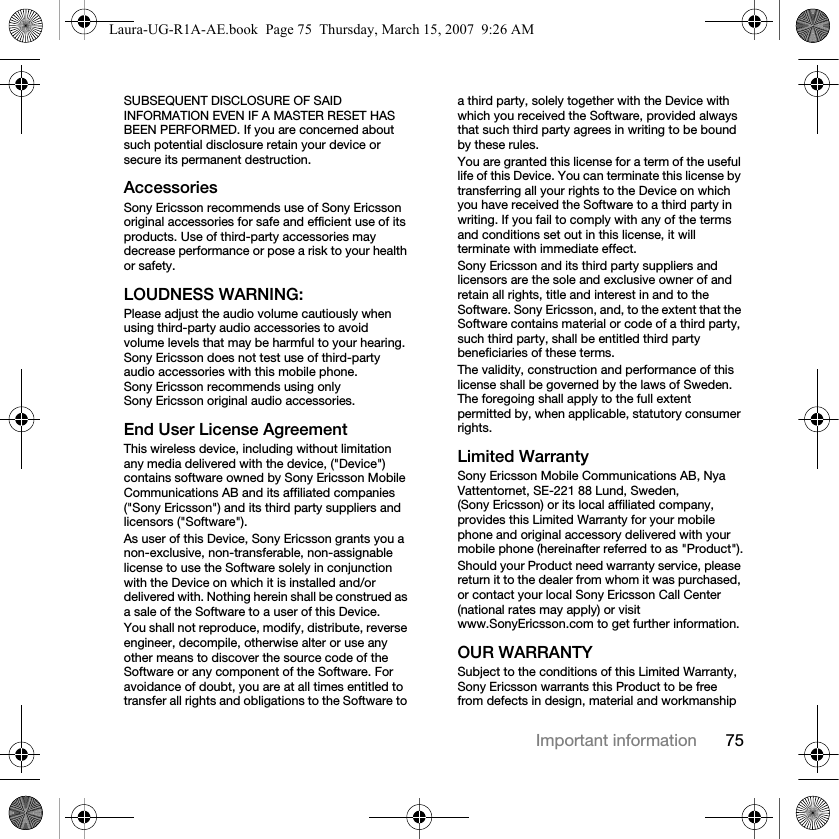 75Important informationSUBSEQUENT DISCLOSURE OF SAID INFORMATION EVEN IF A MASTER RESET HAS BEEN PERFORMED. If you are concerned about such potential disclosure retain your device or secure its permanent destruction.AccessoriesSony Ericsson recommends use of Sony Ericsson original accessories for safe and efficient use of its products. Use of third-party accessories may decrease performance or pose a risk to your health or safety.LOUDNESS WARNING:Please adjust the audio volume cautiously when using third-party audio accessories to avoid volume levels that may be harmful to your hearing. Sony Ericsson does not test use of third-party audio accessories with this mobile phone. Sony Ericsson recommends using only Sony Ericsson original audio accessories.End User License AgreementThis wireless device, including without limitation any media delivered with the device, (&quot;Device&quot;) contains software owned by Sony Ericsson Mobile Communications AB and its affiliated companies (&quot;Sony Ericsson&quot;) and its third party suppliers and licensors (&quot;Software&quot;).As user of this Device, Sony Ericsson grants you a non-exclusive, non-transferable, non-assignable license to use the Software solely in conjunction with the Device on which it is installed and/or delivered with. Nothing herein shall be construed as a sale of the Software to a user of this Device.You shall not reproduce, modify, distribute, reverse engineer, decompile, otherwise alter or use any other means to discover the source code of the Software or any component of the Software. For avoidance of doubt, you are at all times entitled to transfer all rights and obligations to the Software to a third party, solely together with the Device with which you received the Software, provided always that such third party agrees in writing to be bound by these rules.You are granted this license for a term of the useful life of this Device. You can terminate this license by transferring all your rights to the Device on which you have received the Software to a third party in writing. If you fail to comply with any of the terms and conditions set out in this license, it will terminate with immediate effect.Sony Ericsson and its third party suppliers and licensors are the sole and exclusive owner of and retain all rights, title and interest in and to the Software. Sony Ericsson, and, to the extent that the Software contains material or code of a third party, such third party, shall be entitled third party beneficiaries of these terms.The validity, construction and performance of this license shall be governed by the laws of Sweden. The foregoing shall apply to the full extent permitted by, when applicable, statutory consumer rights.Limited WarrantySony Ericsson Mobile Communications AB, Nya Vattentornet, SE-221 88 Lund, Sweden, (Sony Ericsson) or its local affiliated company, provides this Limited Warranty for your mobile phone and original accessory delivered with your mobile phone (hereinafter referred to as &quot;Product&quot;).Should your Product need warranty service, please return it to the dealer from whom it was purchased, or contact your local Sony Ericsson Call Center (national rates may apply) or visit www.SonyEricsson.com to get further information. OUR WARRANTYSubject to the conditions of this Limited Warranty, Sony Ericsson warrants this Product to be free from defects in design, material and workmanship Laura-UG-R1A-AE.book  Page 75  Thursday, March 15, 2007  9:26 AM