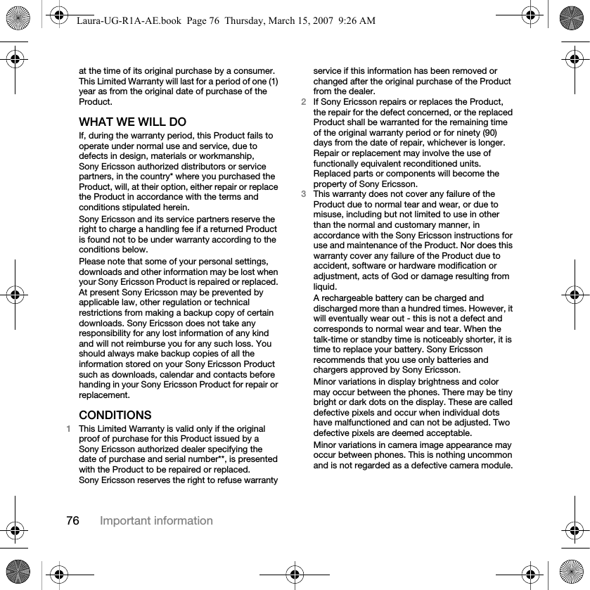 76 Important informationat the time of its original purchase by a consumer. This Limited Warranty will last for a period of one (1) year as from the original date of purchase of the Product.WHAT WE WILL DOIf, during the warranty period, this Product fails to operate under normal use and service, due to defects in design, materials or workmanship, Sony Ericsson authorized distributors or service partners, in the country* where you purchased the Product, will, at their option, either repair or replace the Product in accordance with the terms and conditions stipulated herein.Sony Ericsson and its service partners reserve the right to charge a handling fee if a returned Product is found not to be under warranty according to the conditions below.Please note that some of your personal settings, downloads and other information may be lost when your Sony Ericsson Product is repaired or replaced. At present Sony Ericsson may be prevented by applicable law, other regulation or technical restrictions from making a backup copy of certain downloads. Sony Ericsson does not take any responsibility for any lost information of any kind and will not reimburse you for any such loss. You should always make backup copies of all the information stored on your Sony Ericsson Product such as downloads, calendar and contacts before handing in your Sony Ericsson Product for repair or replacement.CONDITIONS1This Limited Warranty is valid only if the original proof of purchase for this Product issued by a Sony Ericsson authorized dealer specifying the date of purchase and serial number**, is presented with the Product to be repaired or replaced. Sony Ericsson reserves the right to refuse warranty service if this information has been removed or changed after the original purchase of the Product from the dealer. 2If Sony Ericsson repairs or replaces the Product, the repair for the defect concerned, or the replaced Product shall be warranted for the remaining time of the original warranty period or for ninety (90) days from the date of repair, whichever is longer. Repair or replacement may involve the use of functionally equivalent reconditioned units. Replaced parts or components will become the property of Sony Ericsson.3This warranty does not cover any failure of the Product due to normal tear and wear, or due to misuse, including but not limited to use in other than the normal and customary manner, in accordance with the Sony Ericsson instructions for use and maintenance of the Product. Nor does this warranty cover any failure of the Product due to accident, software or hardware modification or adjustment, acts of God or damage resulting from liquid.A rechargeable battery can be charged and discharged more than a hundred times. However, it will eventually wear out - this is not a defect and corresponds to normal wear and tear. When the talk-time or standby time is noticeably shorter, it is time to replace your battery. Sony Ericsson recommends that you use only batteries and chargers approved by Sony Ericsson.Minor variations in display brightness and color may occur between the phones. There may be tiny bright or dark dots on the display. These are called defective pixels and occur when individual dots have malfunctioned and can not be adjusted. Two defective pixels are deemed acceptable.Minor variations in camera image appearance may occur between phones. This is nothing uncommon and is not regarded as a defective camera module.Laura-UG-R1A-AE.book  Page 76  Thursday, March 15, 2007  9:26 AM