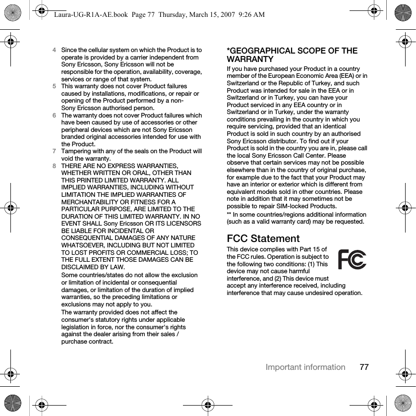 77Important information4Since the cellular system on which the Product is to operate is provided by a carrier independent from Sony Ericsson, Sony Ericsson will not be responsible for the operation, availability, coverage, services or range of that system.5This warranty does not cover Product failures caused by installations, modifications, or repair or opening of the Product performed by a non-Sony Ericsson authorised person.6The warranty does not cover Product failures which have been caused by use of accessories or other peripheral devices which are not Sony Ericsson branded original accessories intended for use with the Product.7Tampering with any of the seals on the Product will void the warranty.8THERE ARE NO EXPRESS WARRANTIES, WHETHER WRITTEN OR ORAL, OTHER THAN THIS PRINTED LIMITED WARRANTY. ALL IMPLIED WARRANTIES, INCLUDING WITHOUT LIMITATION THE IMPLIED WARRANTIES OF MERCHANTABILITY OR FITNESS FOR A PARTICULAR PURPOSE, ARE LIMITED TO THE DURATION OF THIS LIMITED WARRANTY. IN NO EVENT SHALL Sony Ericsson OR ITS LICENSORS BE LIABLE FOR INCIDENTAL OR CONSEQUENTIAL DAMAGES OF ANY NATURE WHATSOEVER, INCLUDING BUT NOT LIMITED TO LOST PROFITS OR COMMERCIAL LOSS; TO THE FULL EXTENT THOSE DAMAGES CAN BE DISCLAIMED BY LAW. Some countries/states do not allow the exclusion or limitation of incidental or consequential damages, or limitation of the duration of implied warranties, so the preceding limitations or exclusions may not apply to you. The warranty provided does not affect the consumer&apos;s statutory rights under applicable legislation in force, nor the consumer&apos;s rights against the dealer arising from their sales / purchase contract.*GEOGRAPHICAL SCOPE OF THE WARRANTYIf you have purchased your Product in a country member of the European Economic Area (EEA) or in Switzerland or the Republic of Turkey, and such Product was intended for sale in the EEA or in Switzerland or in Turkey, you can have your Product serviced in any EEA country or in Switzerland or in Turkey, under the warranty conditions prevailing in the country in which you require servicing, provided that an identical Product is sold in such country by an authorised Sony Ericsson distributor. To find out if your Product is sold in the country you are in, please call the local Sony Ericsson Call Center. Please observe that certain services may not be possible elsewhere than in the country of original purchase, for example due to the fact that your Product may have an interior or exterior which is different from equivalent models sold in other countries. Please note in addition that it may sometimes not be possible to repair SIM-locked Products.** In some countries/regions additional information (such as a valid warranty card) may be requested.FCC StatementThis device complies with Part 15 of the FCC rules. Operation is subject to the following two conditions: (1) This device may not cause harmful interference, and (2) This device must accept any interference received, including interference that may cause undesired operation.Laura-UG-R1A-AE.book  Page 77  Thursday, March 15, 2007  9:26 AM