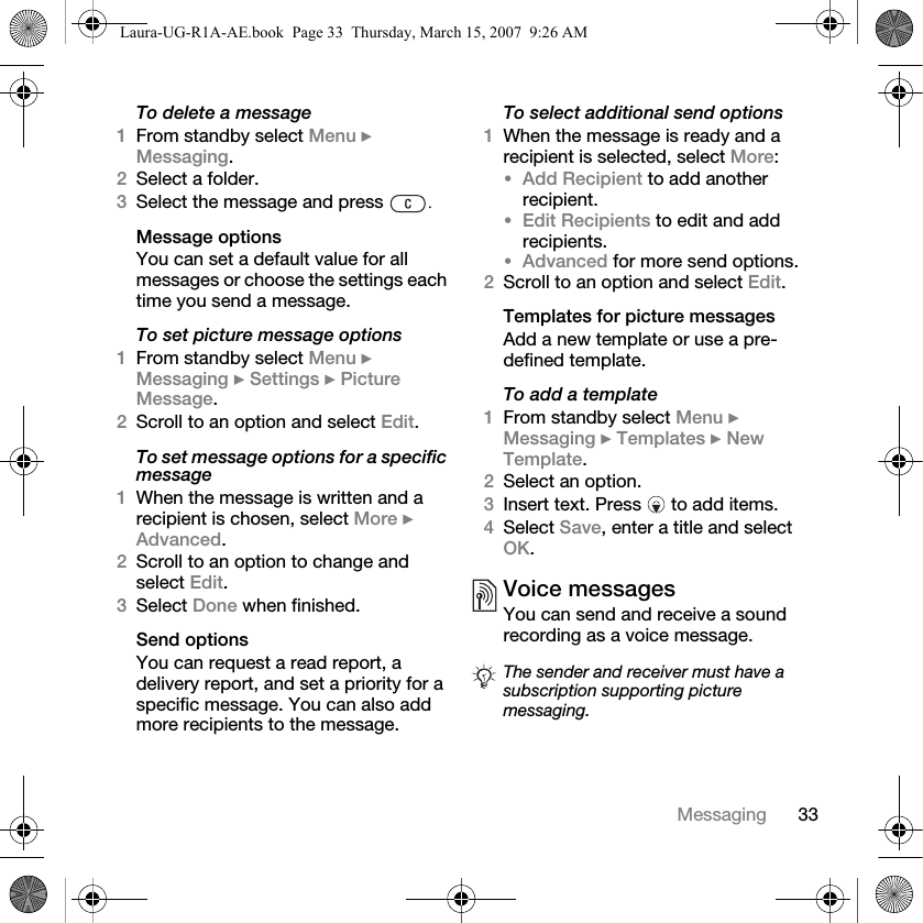 33MessagingTo delete a message1From standby select Menu } Messaging. 2Select a folder.3Select the message and press  .Message optionsYou can set a default value for all messages or choose the settings each time you send a message.To set picture message options1From standby select Menu } Messaging } Settings } Picture Message.2Scroll to an option and select Edit.To set message options for a specific message1When the message is written and a recipient is chosen, select More } Advanced.2Scroll to an option to change and select Edit.3Select Done when finished.Send optionsYou can request a read report, a delivery report, and set a priority for a specific message. You can also add more recipients to the message.To select additional send options1When the message is ready and a recipient is selected, select More:•Add Recipient to add another recipient. •Edit Recipients to edit and add recipients.•Advanced for more send options.2Scroll to an option and select Edit.Templates for picture messagesAdd a new template or use a pre-defined template.To add a template1From standby select Menu } Messaging } Templates } New Template.2Select an option.3Insert text. Press   to add items.4Select Save, enter a title and select OK.Voice messagesYou can send and receive a sound recording as a voice message.The sender and receiver must have a subscription supporting picture messaging.Laura-UG-R1A-AE.book  Page 33  Thursday, March 15, 2007  9:26 AM