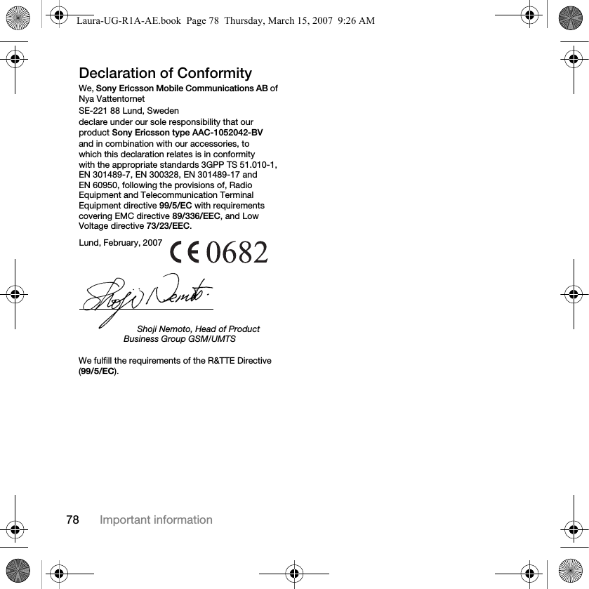 78 Important informationDeclaration of ConformityWe, Sony Ericsson Mobile Communications AB of Nya VattentornetSE-221 88 Lund, Swedendeclare under our sole responsibility that our product Sony Ericsson type AAC-1052042-BV and in combination with our accessories, to which this declaration relates is in conformity with the appropriate standards 3GPP TS 51.010-1, EN 301489-7, EN 300328, EN 301489-17 and EN 60950, following the provisions of, Radio Equipment and Telecommunication Terminal Equipment directive 99/5/EC with requirements covering EMC directive 89/336/EEC, and Low Voltage directive 73/23/EEC. We fulfill the requirements of the R&amp;TTE Directive (99/5/EC).Lund, February, 2007Shoji Nemoto, Head of Product Business Group GSM/UMTSLaura-UG-R1A-AE.book  Page 78  Thursday, March 15, 2007  9:26 AM